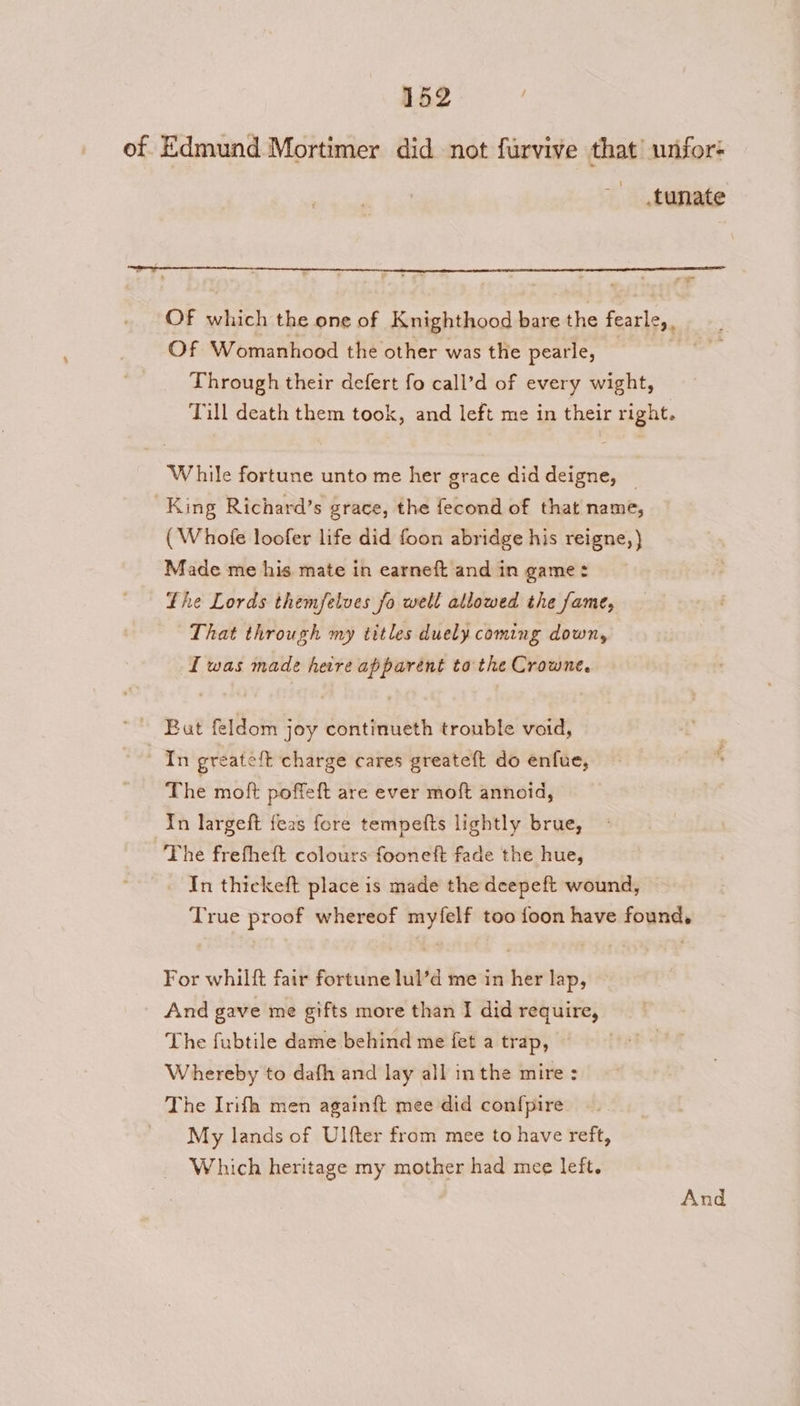 of Edmund Mortimer did not furvive that wnfor- .tunate ea Of which the one of Knighthood bare the fearle,, __ Of Womanhood the other was the pearle, fet Through their defert fo call’d of every wight, Till death them took, and left me in their right. While fortune unto me her grace did deigne, | King Richard’s grace, the fecond of that name, (Whole loofer life did foon abridge his reigne,)} Made me his mate in earneft and in game: Lhe Lords themfelves fo well allowed the fame, That through my titles duely coming down, [was made here apparent to the Crowne. But feldom joy continueth trouble void, In greateft charge cares greateft do enfue, The moft poffeft are ever moft annoid, In largeft feas fore tempefts lightly brue, The frefheft colours fooneft fade the hue, In thickeft place is made the deepeft wound, True proof whereof myfelf too foon have found, For whilft fair fortune lul’d me in her lap, And gave me gifts more than I did require, The fubtile dame behind me fet a trap, Whereby to dafh and lay all inthe mire : The Irifh men again{ft mee did conf{pire My lands of Ulfter from mee to have reft, Which heritage my mother had mee left.