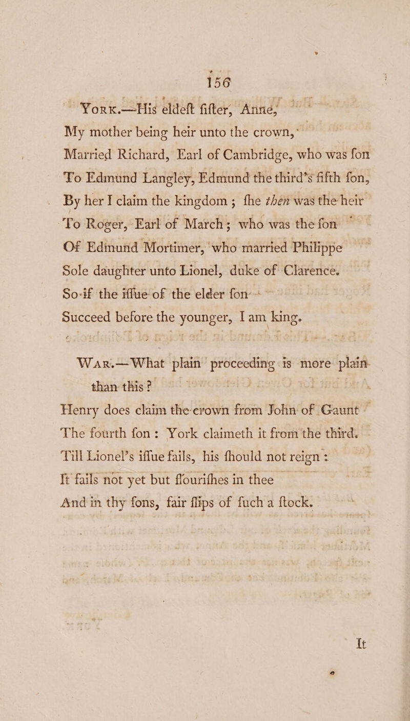 ~~ Yorx.—His eldett fitter, Anne, | My mother being heir unto the crown,” | Married Richard, Earl of Cambridge, who was fon To Edmund Langley, Edmund the third’s fifth fon, By her I claim the kingdom ; fhe then was the heir To Roger, Earl of March; who was the fon * Of Edmund Mortimer, who married Philippe Sole daughter unto Lionel, duke of Clarence. So-if the rue of the elder fon ~ Succeed before the younger, lam king. War.— What plain proceeding is more plain — than this? | Henry does claim the crown from John of Gaunt — The fourth fon: York claimeth it from the third. - Till Lionel’s iffue fails, his fhould not reign : Tt fails not yet but flourifhesin thee And in thy fons, fair flips of fuch a ftock. {t