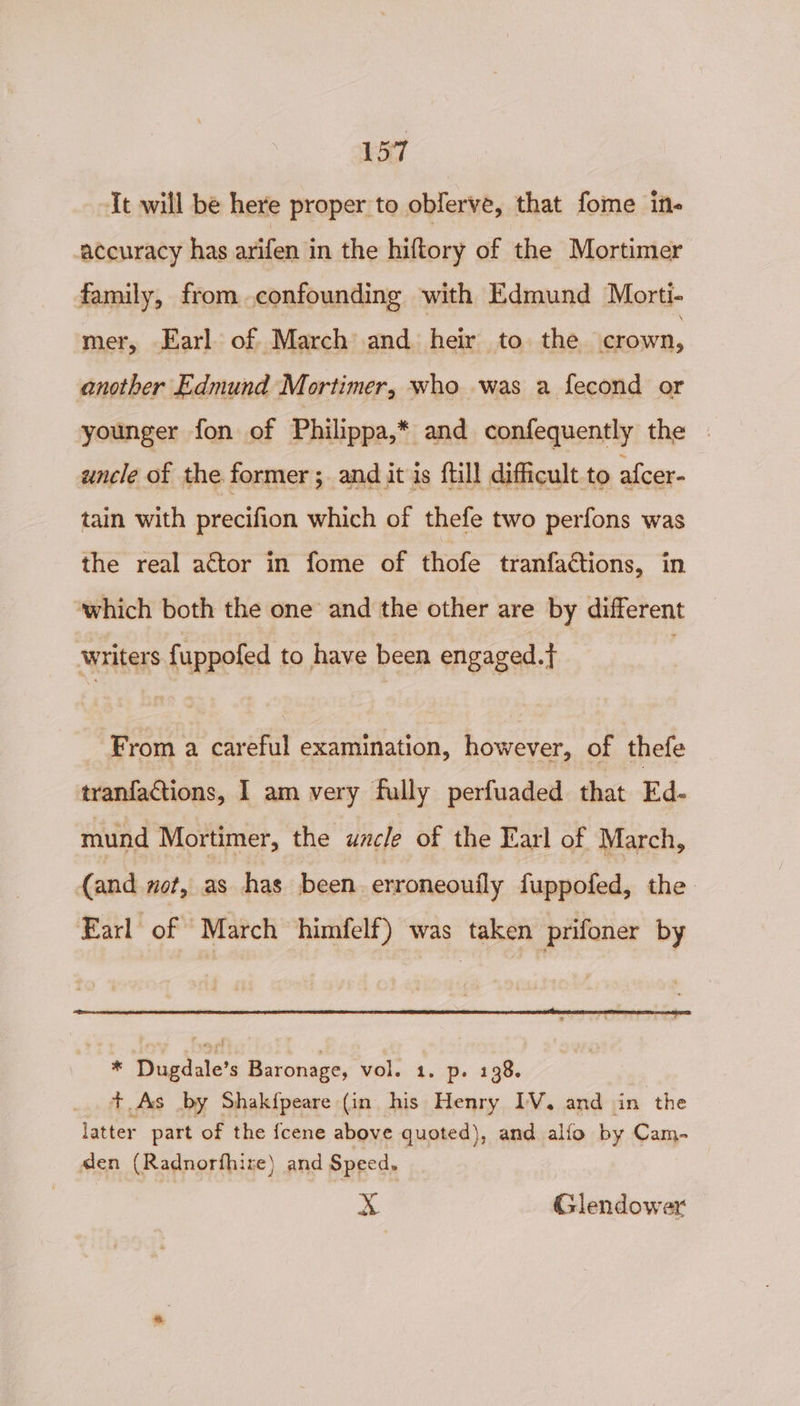 It will be here proper to oblerve, that fome in- accuracy has arifen in the hiftory of the Mortimer family, from confounding with Edmund Morti- mer, Earl of March and heir to the crown, another Edmund Mortimer, who was a fecond or younger fon of Philippa,* and confequently the uncle of the former ; and it is ftill difficult to afcer- tain with precifion which of thefe two perfons was the real actor in fome of thofe tranfactions, in ‘which both the one and the other are by different writers fuppofed to have been engaged. . From a careful examination, however, of thefe tranfactions, I am very fully perfuaded that Ed- mund Mortimer, the uncle of the Earl of March, (and not, as has been erroneouily fuppofed, the Earl of March himfelf) was taken prifoner by * Dugdale’s Baronage, vol. 1. p. 138. + As by Shakfpeare (in his Henry IV. and in the latter part of the {cene above quoted), and alfo by Cam- den (Radnorfhire) and Speed, x Glendower