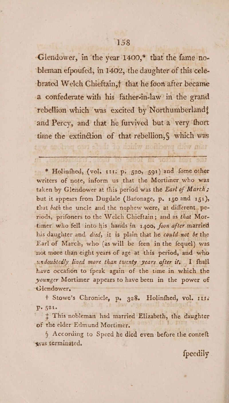 ‘Glendower, in ‘the year 1400,* that the fame no- ‘bleman efpoufed, in 1402, the daughter of this cele- ‘brated Welch Chieftain,{ that he foon after became a confederate with his father-in-law’ in the grand ‘rebellion which was excited by Northumberland{ ‘and Percy, and that he furvived buta very thort ‘time the extinGtion of that rebellion,§ which was * Holinfhed, (vol. 111: p. 520, 591) and fome other writers of note, inform us that the Mortimer who was taken by Glendower at this period was the Earl of March; but it appears from Dugdale (Baronage, p. 150 and 151), that doth the uncle and the nephew were, at different. pe- riods, prifoners to the Welch Chieftain; and as that Mor- timer who fell into his hands in 1400, foon after married his daughter and dzed, it is plain that he could not be the Earl of March, who (as will be feen inthe fequel) was not more than eight years of age at this period, and who undoubtedly lived more than twenty years after it, 1 fhall have occafion to fpeak again of the time in which the younger Mortimer appears to have been in the Redd of ‘Giendower. . + Stowe’s Chronicle, oe 328. Holinfhed, vol. 1116 Pe 52k- ' $ This nobleman had married Elizabeth, the daughter of uy elder Edmund Mortimer. § According to Speed he died even before the conteft qwaes terminated, {peedily