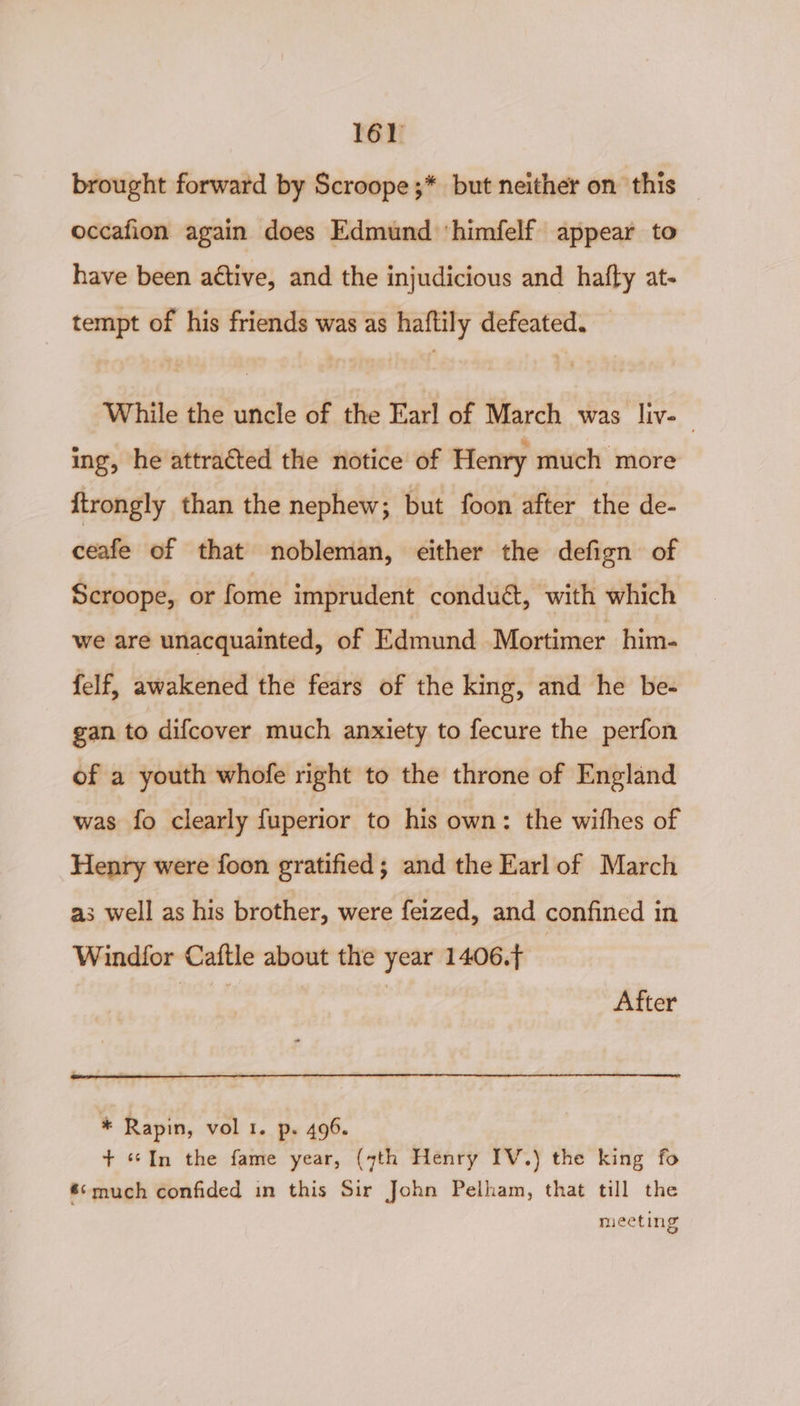 16) brought forward by Scroope;* but neither on this occafion again does Edmund ‘himfelf appear to have been a¢tive, and the injudicious and hatfty at- tempt of his friends was as haftily defeated. — While the uncle of the Earl of March was liv-— ing, he attracted the notice of Henry much more ftrongly than the nephew; but foon after the de- ceafe of that nobleman, either the defign of Scroope, or fome imprudent conduét, with which we are unacquainted, of Edmund Mortimer him- felf, awakened the fears of the king, and he be- gan to difcover much anxiety to fecure the perfon of a youth whofe right to the throne of England was fo clearly fuperior to his own: the wifhes of Henry were foon gratified; and the Earl of March a3 well as his brother, were feized, and confined in Windfor Caftle about the year 1406. | pig | After * Rapin, vol 1. p. 496. + «In the fame year, (7th Henry IV.) the king fo *°>much confided in this Sir John Pelham, that till the meeting