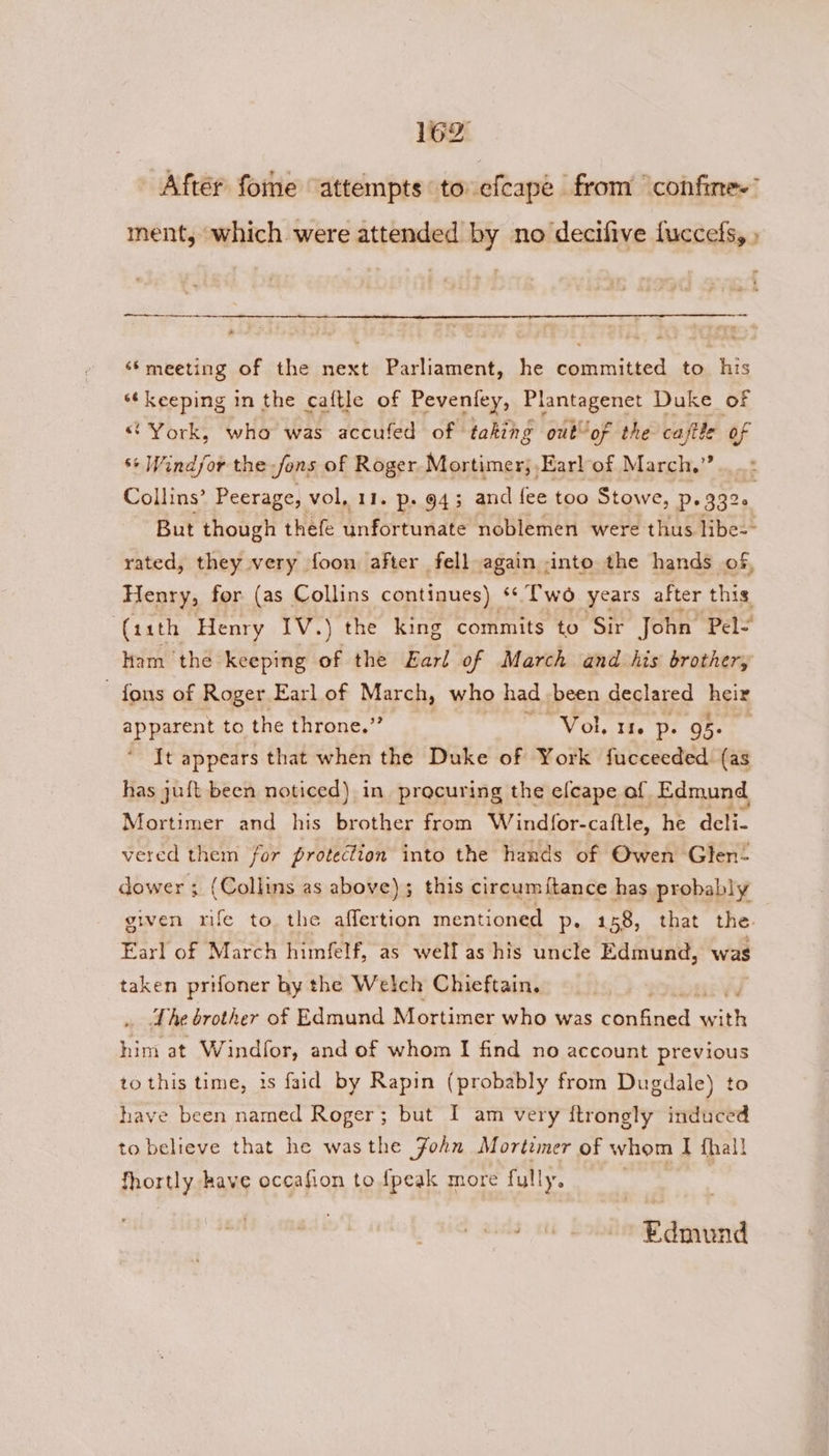 After fome “attempts to efcape from “confine” ment, which were attended by no decifive fuccefs, » tne. <a ee ‘‘meeting of the next Parliament, he committed to his “keeping in the caftle of Peveniey, Plantagenet Duke of “York, who was accufed of taking out of the caftte of ** Windfor the fons of Roger Mortimer; Earl of March,” Collins’ Peerage, vol, 11. p- 943 and fee too Stowe, p. 3326 | But though thefe unfortunate noblemen were thus libe-- rated, they very foon after fell again into the hands of, Henry, for (as Collins continues) «Two years after this (11th Henry IV.) the king commits. to Sir John Pel- Ham the keeping of the Earl of March and his brother, - fons of Roger Earl of March, who had been declared heir apparent tothe throne.” nV Oy the Ot Ghent It appears that when the Duke of York fucceeded (as has juft been noticed) in precuring the efcape of Edmund Mortimer and his brother from Windfor-caftle, he deli- vered them for protection into the hands of Owen Glen” dower ; (Collins as above); this circumftance has probably given rife to the affertion mentioned p, 158, that the. Earl of March himfelf, as well as his uncle Edmund, was taken prifoner by the Welch Chieftain. ‘The brother of Edmund Mortimer who was penanes aos him at Windfor, and of whom I find no account previous to this time, is faid by Rapin (probably from Dugdale) to have been named Roger; but I am very ftrongly induced to believe that he wasthe Fohn Mortimer of whom I fhall fhortly have occafion to {peak more fully. a Edmund