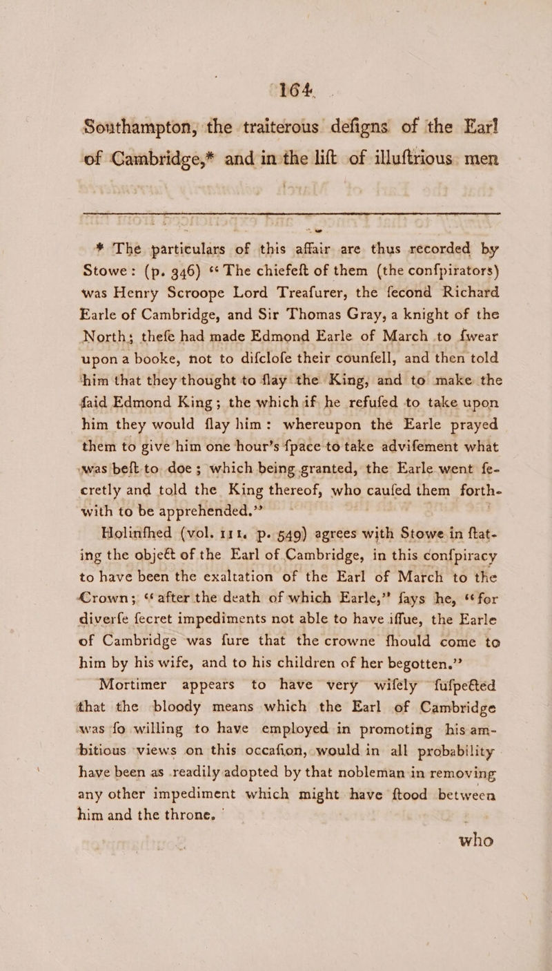 Southampton, the traiterous defigns of the Ear! of Gambridge,* and inthe lift of illuftrious. men * The particulars of this affair are thus recorded by Stowe: (p. 346) ** The chiefeft of them (the confpirators) was Henry Scroope Lord Treafurer, the fecond Richard Earle of Cambridge, and Sir Thomas Gray, a knight of the North; thefe had made Edmond Earle of March to fwear upona booke, not to difclofe their counfell, and then told ‘him that they thought to flay the King, and to make the faid Edmond King; the which af, he refufed to take upon him they would flay him: whereupon the Earle prayed them to give him one hour’s {pace to take advifement what wwas belt to doe ; which being granted, the Earle went fe- cretly and told the King thereof, who caufed them forth- with to be apprehended.” Holinfhed (vol. 111. p. 549) agrees with Stowe in ftat- ing the objeét of the Earl of Cambridge, in this con{piracy to have been the exaltation of the Earl of March to the Crown; ‘after the death of which Earle,” fays he, for diverfe {ecret impediments not able to have iffue, the Earle of Cambridge was fure that the crowne fhould come to him by his wife, and to his children of her begotten.” Mortimer appears to have very wifely fufpefted ithat the bloody means which the Earl of Cambridge was fo willing to have employed in promoting his am- bitious views on this occafion, would in all probability have been as .readily adopted by that nobleman in removing any other impediment which might have ftood between him and the throne. | who