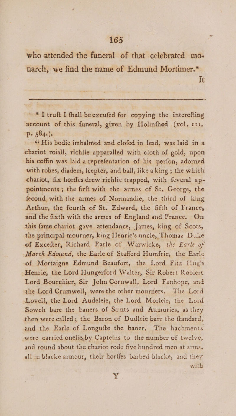 who attended the funeral of that celebrated mo« narch, we find the name of Edmund Mortimer.* It ~ * I truft I fhall beexcufed for copying the interefting account of this funeral, given by Holinfhed (vol. 111. P- 584.). | . «¢ His bodie imbalmed and clofed in lead, was laid in a chariot roiall, richlie apparalled with cloth of gold, upon his coffin was laid a reprefentation of his perfon, adorned with robes, diadem, {cepter, and ball, like aking ; the which chariot, fix horfles drew richlie trapped, with feveral ap- | pointments ; the firft with the armes of St. George, the © fecond with the armes of Normandie, the third of king Arthur, the fourth of St. Edward, the fifth of France, and the fixth with the armes of England and France. On this fame chariot gave attendance, James, king of Scots, the principal mourner, king Henrie’s uncle, Thomas Duke of Excefter, Richard Earle of Warwicke, the Earle of March Edmund, the Earle of Stafford Humfrie, the Earle of Mortaigne Edmund Beaufort, the Lord Fitz Hugh Henrie, the Lord Hungerford Walter, Sir Robert Robert Lord Bourchier, Sir John Cornwall, Lord Fanhope, and the Lord Crumwell, were the other mourners. The Lord Lovell, the Lord Audeleie, the Lord Morleie, the Lord Sowch bare the baners of Saints and Aumuries, as they then were called; the Baron of Dudleie bare the ftandard, and the Earle of Longufte the baner. The hachments were carried onelie,by Capteins to the number of twelve, and round about the chariot rode five hundred men at arms, all in blacke armour, their horfles barbed blacke, and they with Y