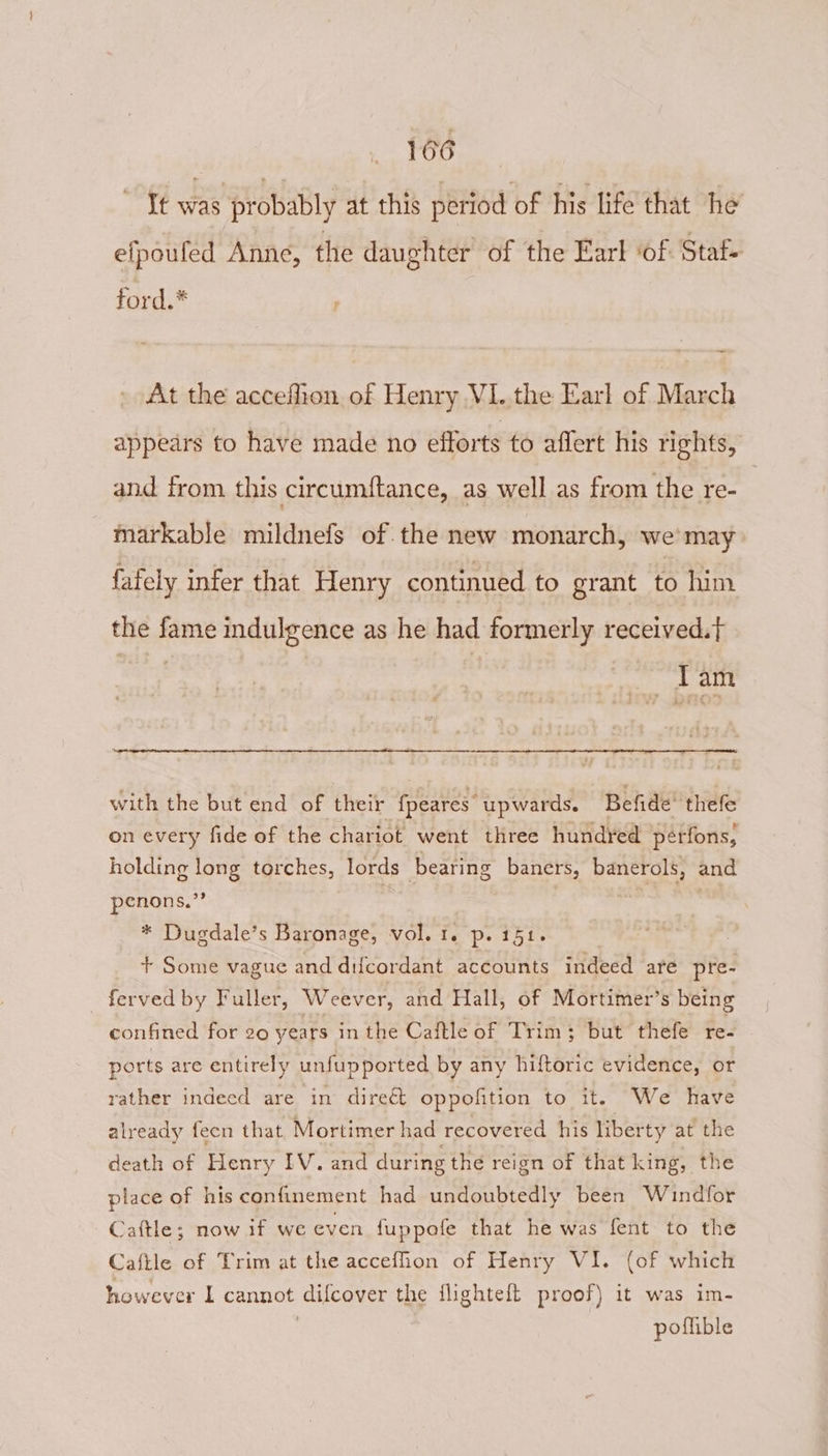 Tt was probably at this period of his life that he efpoufed Anne, the daughter of the Earl ‘of Staf- ford.* At the accefhon of Henry V1. the Earl of March appears to have made no efforts to aflert his rights, and from this circumftance, as well as from the re- markable mildnefs of the new monarch, we’ may fafely infer that Henry continued to grant to him the fame indulgence as he had formerly received.t _ Tam with the but end of their fpeares upwards. Befide’ thele on every fide of the chariot went three hundred pérfons, holding long torches, lords bearing baners, banerols, and penons.”’ oh | | : * Dugdale’s Baronage, vol. 1. p. 151. | + Some vague and difcordant accounts indeed are pre- ferved by Fuller, Weever, and Hall, of Mortimer’s being confined for 20 years in the Caftle of Trim; but thefe re- ports are entirely unfupported by any hiftoric evidence, or rather indeed are in direét oppofition to it. We have already feen that, Mortimer had recovered his liberty at the eath of Henry IV. and during the reign of that king, the place of his confinement had undoubtedly been Windfor Caftle; now if we even fuppofe that he was fent to the Caftle of Trim at the accefhon of Henry VI. (of which however L cannot difcover the flighteft proof) it was im- | poffible