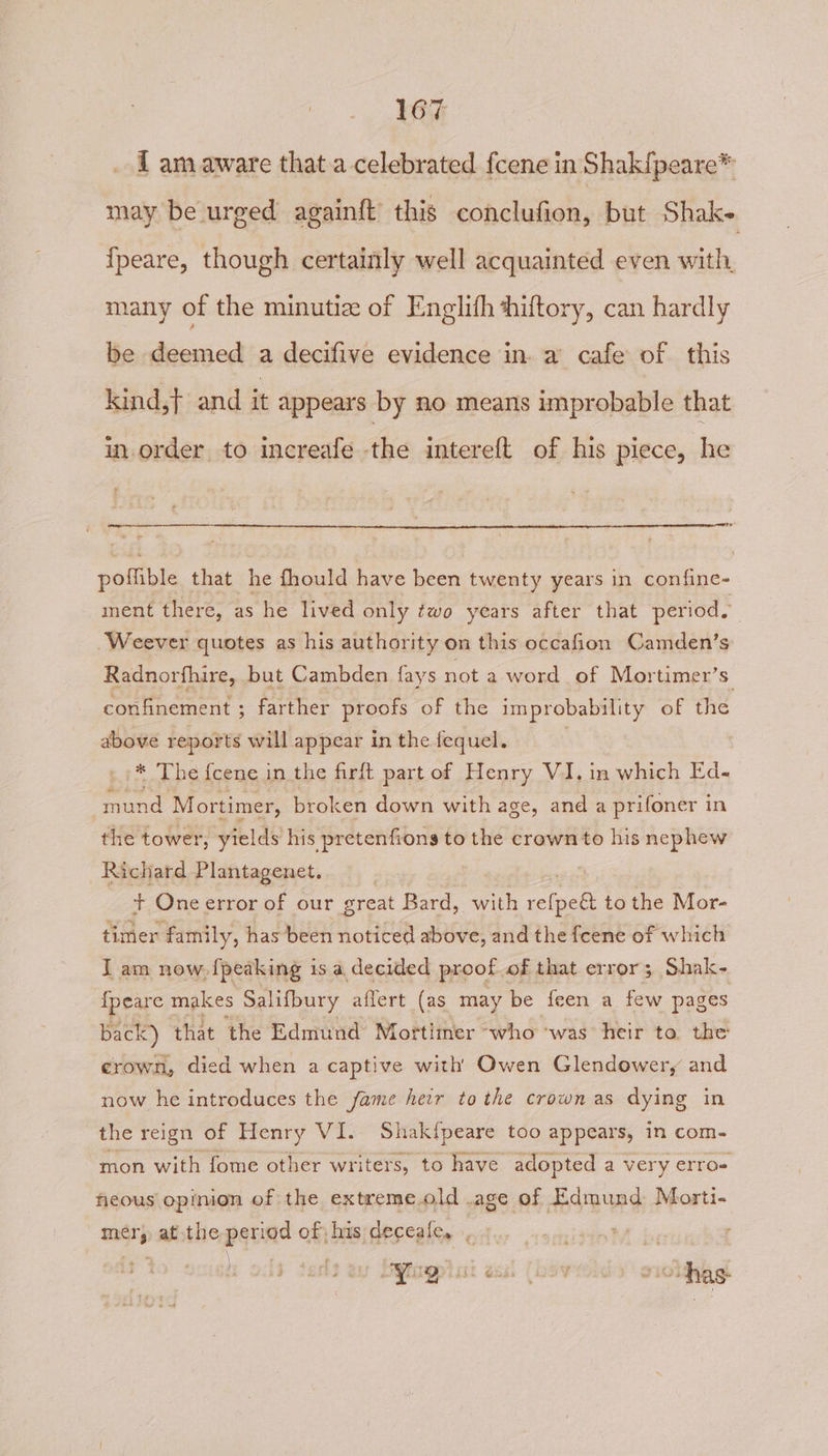 i am aware that a celebrated fcene in Shak{peare* may be urged againft this conclufion, but Shak- fpeare, though certainly well acquainted even with, many of the minutiz of Englith shiftory, can hardly be deemed a decifive evidence in. a cafe of this kind,} and it appears by no means improbable that inorder to increafe the intereft of his piece, he pofible that he fhould have been twenty years in confine- ment there, as he lived only two years after that period. Weever quotes as his authority on this occafion Camden’s Radnorfhire, but Cambden fays not a word. of Mortimer’s confinement ; farther proofs of the im probability of the above reports will appear in the fequel. z The {cene in the firft part of Henry V1. in which Ed- und: Mortimer, broken down with age, and a prifoner in the tower, yields his pretenfions to the crown to his nephew Richard Plantagenet. | + One error of our great Bard, with celeeds to the Mor- timer family, has been noticed abov e, and the fcene of which I am now. {peaking 1s a, decided proof of that error; Shak- {peare makes Salifbury affert (as may be feen a few pages back) that the Edmund Mortimer “who ‘was heir ta. the crown, died when a captive with Owen Glendowery and now he introduces the fame heir tothe crown as dying in the reign of Henry VI. Shak{peare too appears, in com- mon with fome other writers, to have adopted a very erro fieous opinion of the extreme.old .age of Edmund Morti- mery atthe period of; his deceale, , fit ei j ‘ | ) ; a4 HYug Ase @RS 4 é ~oas.