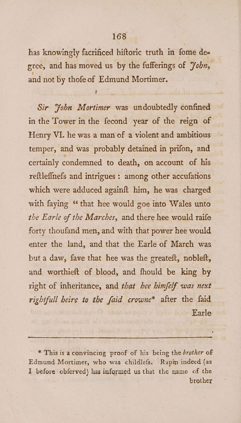 has knowingly facrificed hiftoric truth in fome de« gree, and has moved us by the fufferings of Fohn, and not by thofe of Edmund Mortimer. é 7 Sir ‘fobn Mortimer was undoubtedly confined in the Tower in the fecond year of the reign of Henry VI. he was a man of a violent and ambitious temper, and was probably detained in prifon, and certainly condemned to death, on account of his re{tlefinefs and intrigues : among other accufations which were adduced again{ft him, he was charged with faying “‘ that hee would goe into Wales unto the Earle of the Marches, and there hee would raife forty thoufand men, and with that power hee would enter the land, and that the Earle of March was but a daw, fave that hee was the greateft, nobleft, and worthieft of blood, and fhould be king by right of inheritance, and that hee himfelf was next rightfull heire to the faid -crowne* after the faid Earle * This is aconvincing proof of his being the drother of Edmund Mortimer, who was childlefs. Rapim indeed (as I before obferved) has informed us that the name of the brother