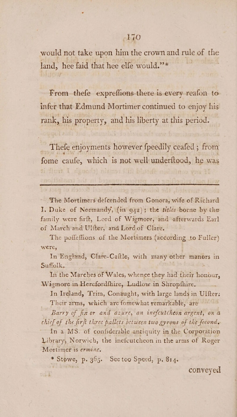 rie) would not take upon him the crown and rule of the land, hee faid that hee elfe would.’’* i From thefe expreflions-there is every reafon to infer that Edmund Mortimer continued to enjoy his rank, his property, and his liberty at this period. AN hefe enjoyments however {peedily ceafed ; from fore caule, which is not well underftood, he was I, Duke of Normandy, (in 942); the déles borne by the family were firft, Lord of Wigmore, and ‘afterwards Earl of March and Ulter, and Lord of Clare. The poffeffions of the Mortimers (according to Fuller} were, In England, Clare-Caftle, with many other manors in Suffolk, In the Marches of Wales, whence they had their Ooi, Wa ismore in-Herefordfhire, Ludlow in Shropfhire. In Ireland, Trim, Conaught, with large lands in Ultfter; Their arms, which are fomewhat remarkable, are Barry of fix or and azure, an inefcutcheon argent, on a chief of the firjt three pallets between two gyrons of the fecond. In a MS. of confiderable antiquity in the Corporation Library, Norwich, the inefcutcheon in the arms of Roger Mortimer is ermene. -* Stowe, p. 365. Seetoo Speed, p. 814. ee conveyed