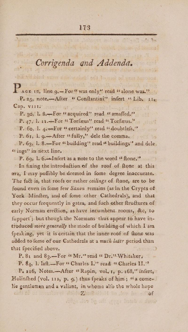 | Corrigenda and Addenda. Pay 19, line g.— For “ was only” read ‘alone was.” P.25, note.—-After Conftantini’’ infert “Lib, 119, Cap. viit. , ) | P. ga, Ll. 8.-—For ¢ alot wired’: read re Se ? P. 47, 1. 14.—For “ Torfeeus” read * Torfeeus.” P.. 60, 1. 4.—-For * certainly’ read ‘¢doubtlefs.’” P. 61, 1. 9.—After *¢fully,’? dele the comma. P. 63; L. 8.—For * building’”’ need buildings’? and fee ‘¢ ings’’ in next line. P. 69, 1. 6.—Infert as a note to the word ¢ ftone.’”” In fixing the introduftion of the roof of ftone at this ra, Imay poffibly be deemed in fome degree inaccurate, The fa&amp; is, that roofs or rather cezlings of ftoné, are to be found even in fome few Saxon remains (asin the Crypts of York Minfter, and of fome other Cathedrals), and that they occur frequently in gates, and fuch other ftruétures of early Norman ereétion, as have incumbent. rooms, , &amp;c, to fupport ;- but though the Normans thus appear to have in- troduced more generally the:mode of building of which I am fpeaking, yet it is certain that the inner roof of ftone was added to fame of our Cathedrals at a much lager period than that {pecified above, ) P. 81 and 83.—-For ‘* Mr.’? read * Dr.** Whitaker. P. 84, 1. laft.—For «+ Charles I. read «* Charles IJ.’ P, 226, Notes.—<After “ Rapin, vol,1, p. 168,” infert,” Holinfhed (vol. 111, p. 9.) thus fpeaks of him; “¢a comes. hie gentleman and a valiant, in whome alfo the whole hope Zbcit of