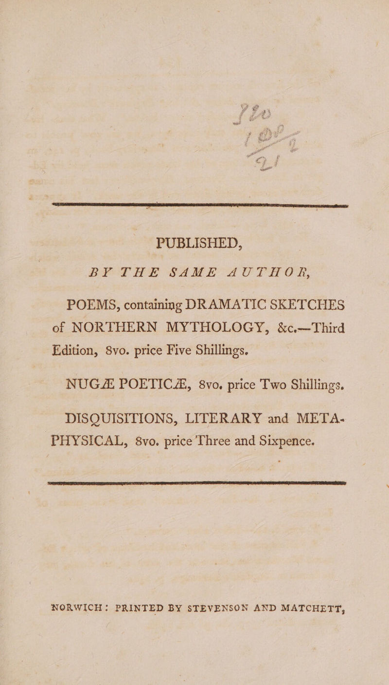 PUBLISHED, BY THE SAME AUTHOR, POEMS, containing DRAMATIC SKETCHES of NORTHERN MYTHOLOGY, &amp;c.—Third Edition, 8vo. price Five Shillings. NUGZ POETIC, 8vo. price Two Shillings. DISQUISITIONS, LITERARY and META- PHYSICAL, 8vo. price Three and Sixpence. NORWICH: PRINTED BY STEVENSON AND MATCHETT,