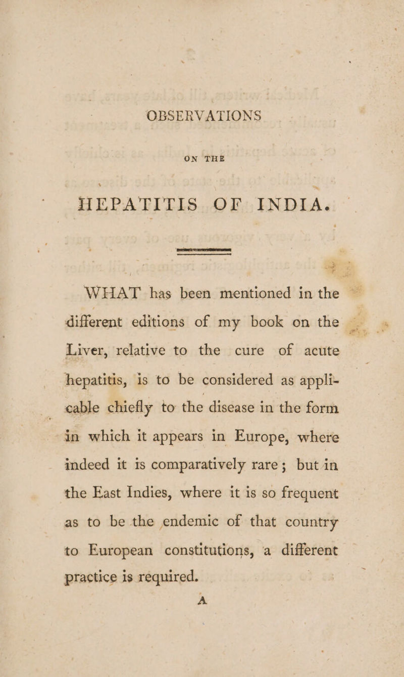 OBSERVATIONS ON THE en Liver, relative to the cure of acute hepatitis, is to be considered as appli- cable chiefly to the disease in the form in which it appears in Europe, where indeed it is comparatively rare; but in the East Indies, where it is so frequent as to be the endemic of that country to European constitutions, a different practice is required. A