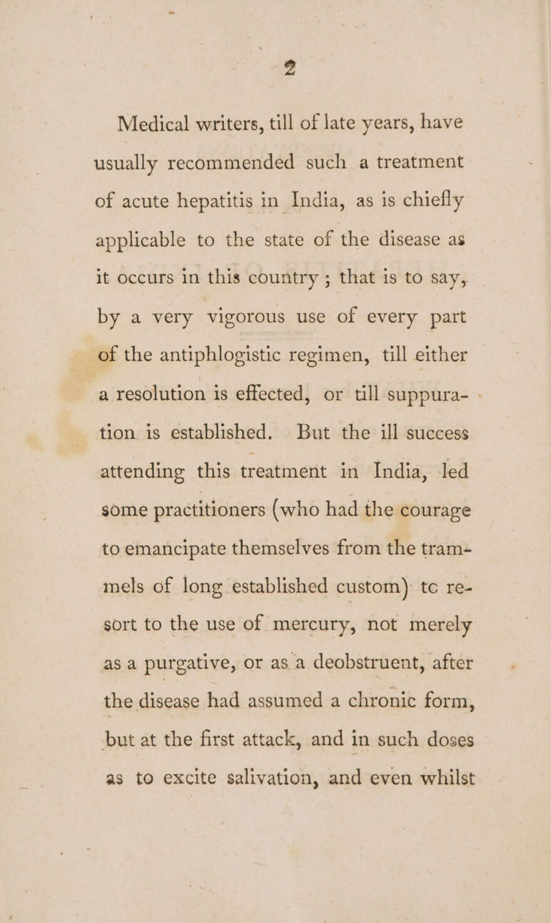yd Medical writers, till of late years, have usually recommended such a treatment of acute hepatitis in India, as is chiefly applicable to the state of the disease as it occurs in this country ; that is to say, by a very vigorous use of every part of the antiphlogistic regimen, till either a resolution is effected, or till suppura- - tion is established. But the ill success attending this treatment in India, led some practitioners (who had the courage to emancipate themselves from the tram- mels of long established custom) tc re- sort to the use of mercury, not merely as a purgative, or as a deobstruent, after the disease had assumed a chronic form, but at the first attack, and in such doses as to excite salivation, and even whilst