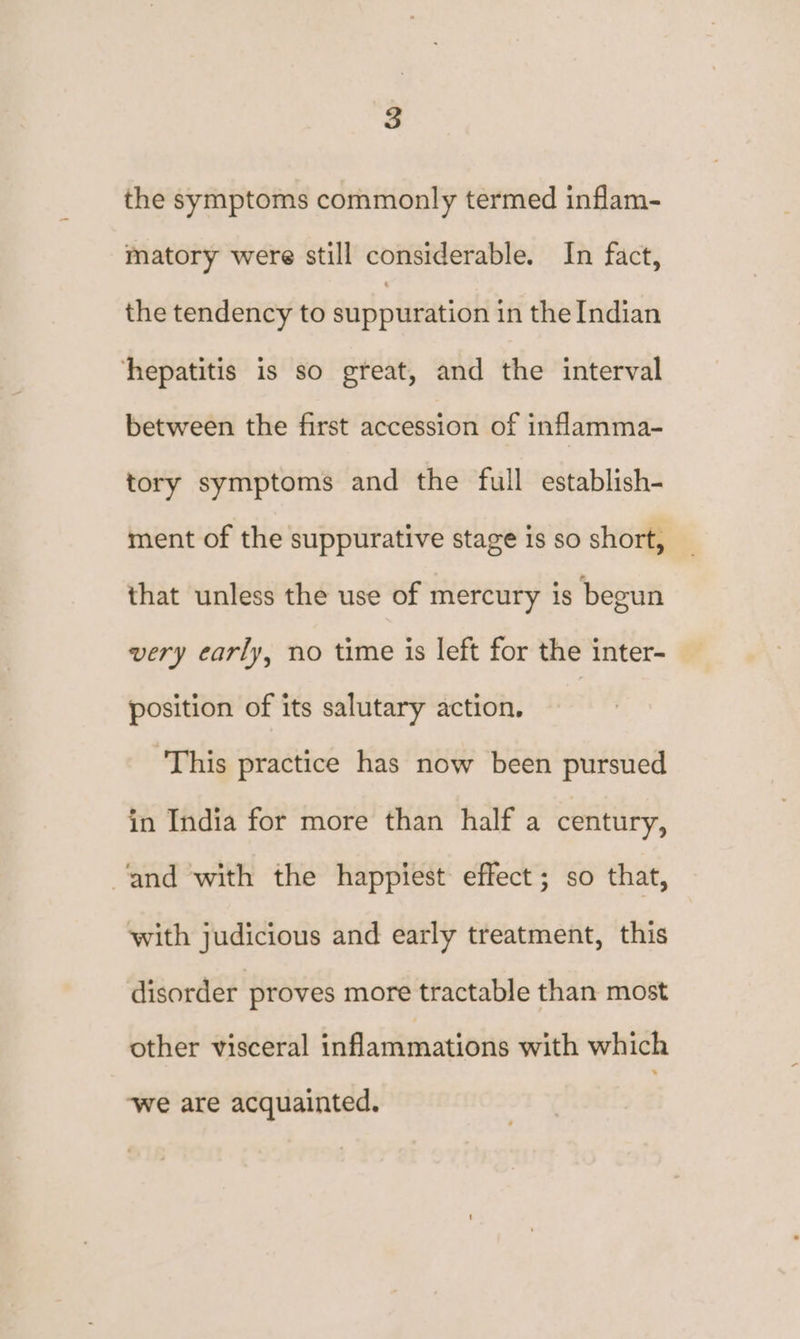 the symptoms commonly termed inflam- matory were still considerable. In fact, the tendency to suppuration in the Indian hepatitis is so gteat, and the interval between the first accession of inflamma- tory symptoms and the full establish- ment of the suppurative stage is so short, that unless the use of mercury is begun very early, no time is left for the inter- position of its salutary action. ‘This practice has now been pursued in India for more than half a century, ‘and with the happiest effect; so that, with judicious and early treatment, this disorder proves more tractable than most other visceral inflammations with which ‘we are acquainted.