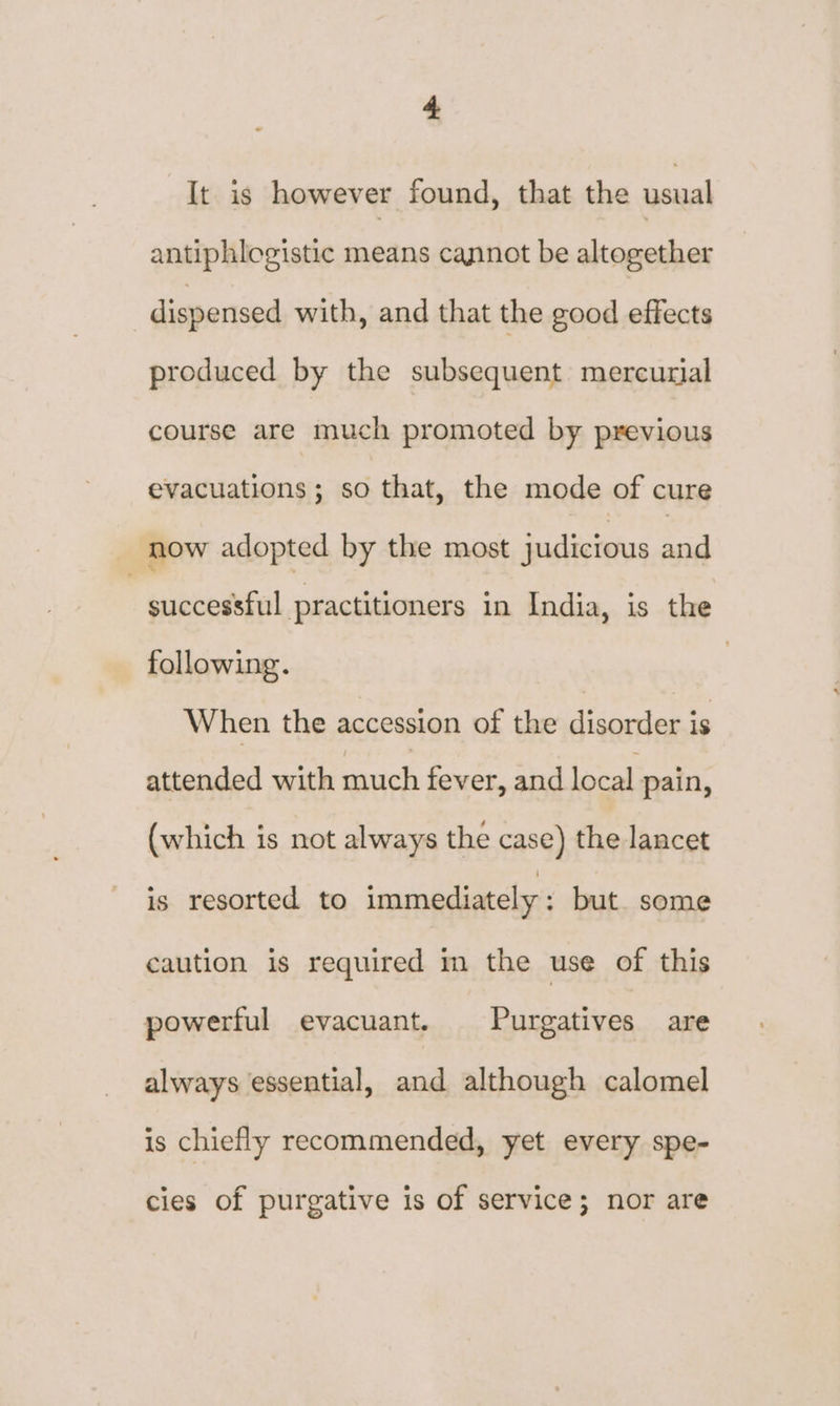 It is however found, that the usual antiphlogistic means cannot be altogether dispensed with, and that the good effects produced by the subsequent mercurial course are much promoted by previous evacuations; so that, the mode of cure now adopted by the most judicious and successful practitioners in India, is the following. When the accession of the disorder is attended with much fever, and local pain, (which is not always the case) the lancet is resorted to immediately : but. some caution is required m the use of this powerful evacuant. Purgatives are always essential, and although calomel is chiefly recommended, yet every spe- cies of purgative is of service; nor are