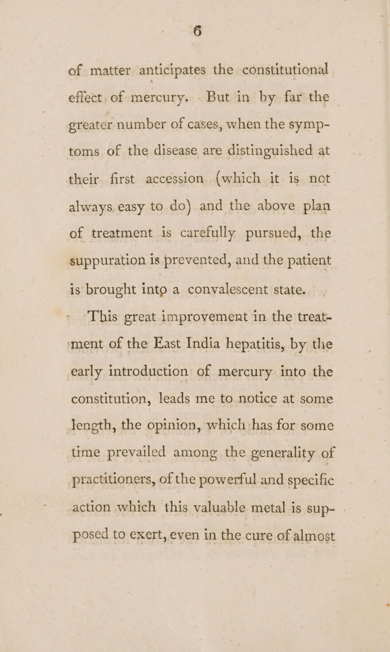 of matter anticipates the constitutional effect. of mercury. . But in by far the — greater number of cases, when the symp- toms of the disease are distinguished at their. first accession (which it is not always, easy to do) and the above plan of treatment is carefully pursued, the suppuration is prevented, and the patient is brought into a convalescent state. This great improvement in the treat- ment of the East India hepatitis, by the early introduction of mercury into the constitution, leads me to notice at some length, the opinion, which:has for some time prevailed among the generality of practitioners, of the powerful and specific action which this valuable metal is sup- . posed to exert, even in the cure of almost