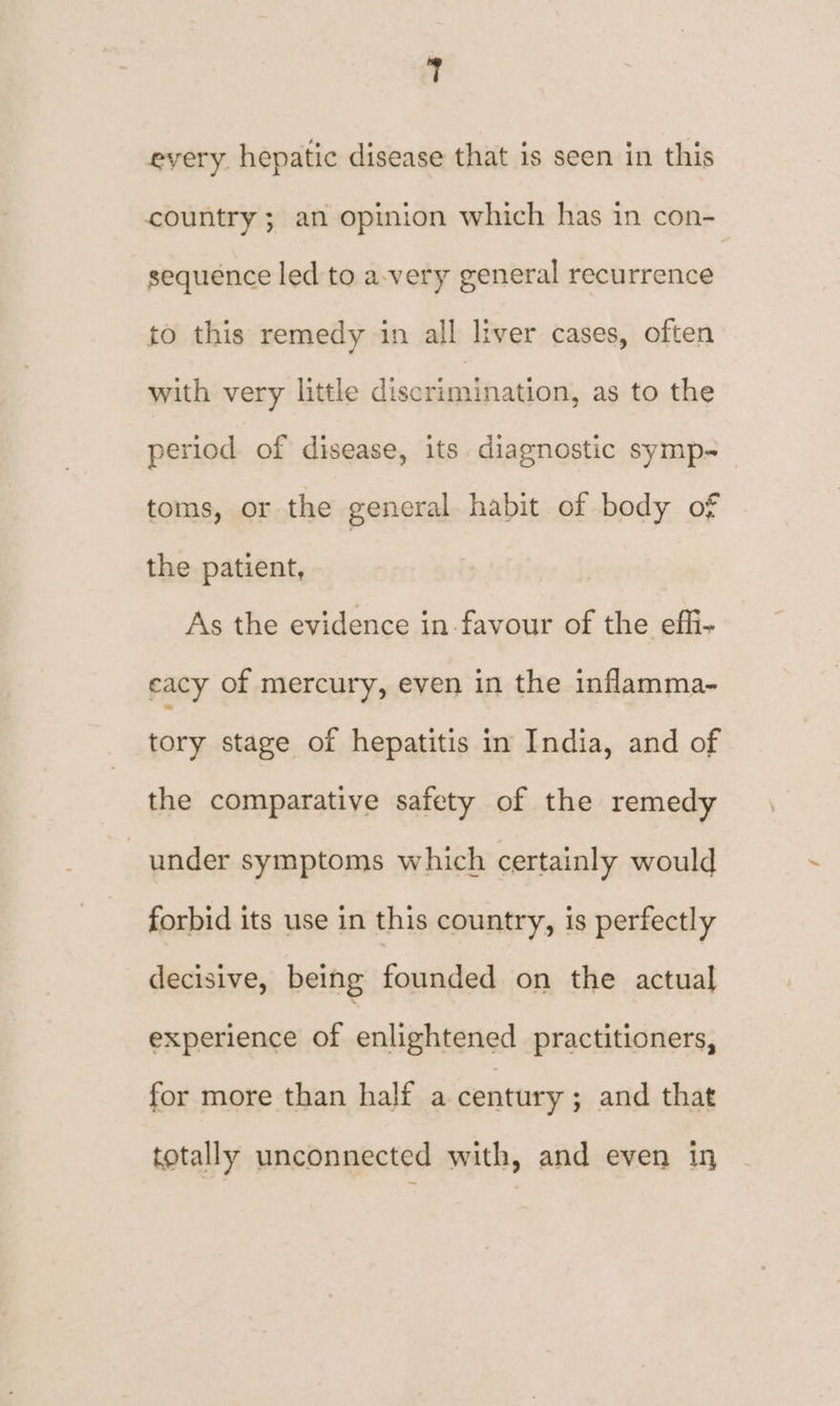 every. hepatic disease that is seen in this country ; an opinion which has in con- sequence led to a-very general recurrence to this remedy in all liver cases, often with very little daciteabhaiaans, as to the period of disease, its diagnostic symp-~ toms, or the general habit of body of the patient, As the evidence in-favour of the effi- cacy of mercury, even in the inflamma- tory stage of hepatitis in India, and of the comparative safety of the remedy under symptoms which certainly would forbid its use in this country, is perfectly decisive, being founded on the actual experience of enlightened practitioners, for more than half a century ; and that totally unconnected with, and even in