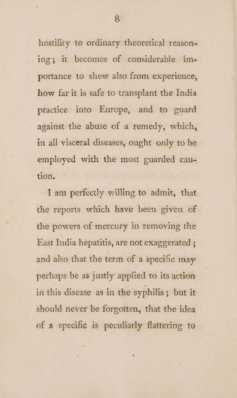 hostility to ordinary theoretical reason- ing ; it becomes of considerable ims portance to shew also from experience, how far it is safe to transplant the India practice into Europe, and to guard against the abuse of a remedy, which, in all visceral diseases, ought only to be employed with the most guarded cau- tion, I am perfectly willing to admit, that the reports which have been given of the powers of mercury in removing the East India hepatitis, are not exaggerated and also that the term of a specific may: perhaps be as justly applied to its action in this disease as in the syphilis ; but it should never be forgotten, that the idea of a specific is peculiarly flattering to