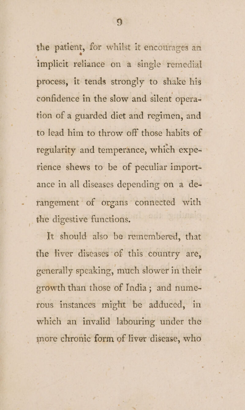 the patient, for whilst it encourages an implicit reliance on a single remedial process, it tends strongly to shake his confidence in the slow and silent opera~ tion of a guarded diet and regimen, and to lead him to throw off those habits of regularity and temperance, which expe-~ rience shews to be of peculiar import- ance in all diseases depending on a de- rangement of organs connected with the digestive functions. | It should also be remembered, that the liver diseases of this country are, generally speaking, much slower in their erowth than those of India; and nume- rous instances might be adduced, in which an invalid labouring under the more chronic form of liver disease, who