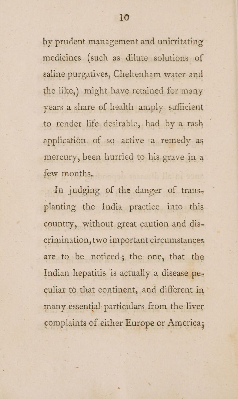 by prudent management and unirritating medicines (such as dilute solutions of saline purgatives, Cheltenham water and the like,) might have retained for many years a share of health amply sufficient to render life desirable, had by a rash application. of so active a remedy as mercury, been hurried to his grave in a few months, In judging of the danger of trans- planting the India practice into this country, without great caution and dis- crimination, two important circumstances are to be noticed; the one, that the Indian hepatitis is actually a disease pe- culiar to that continent, and different in > many essential: particulars from the liver complaints of either Europe or America;