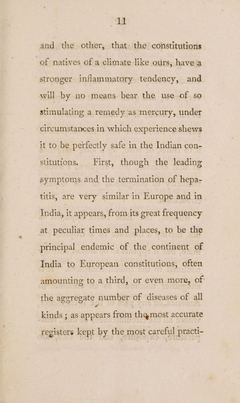 ‘ag and the other, that. the constitutions of natives of a climate like ours, havea stronger inflammatory tendency, and will by no means bear the use of so stimulating a remedy as mercury, under circumstances in which experience shews it to be perfectly safe in the Indian con- stitutions. First, though the leading symptoms and the termination of hepa- titis, are very similar in Europe and in badids it appears, from its great frequency at peculiar times and places, to be the principal endemic of the continent of India to European constitutions, often amounting to a third, or even more, of the aggregate number of diseases of all kinds ; as appears from th@most accurate registers kept by the most careful practi-