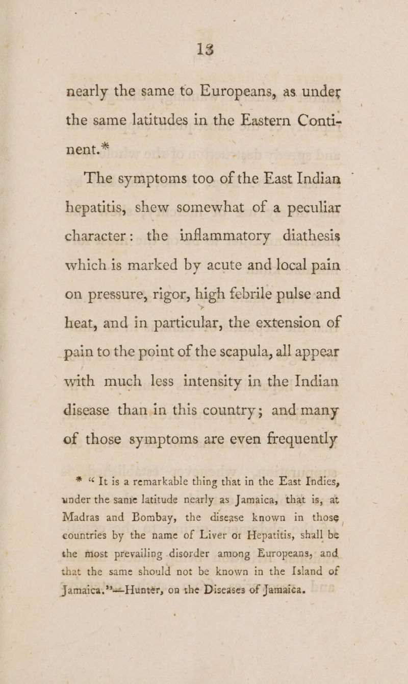 nearly the same to Europeans, as. under the same latitudes in the Tice Conti- nent.* | | The symptoms too of the East Indian . hepatitis, shew somewhat of a peculiar character: the inflammatory diathesis which is marked by acute and local pain on pressure, rigor, high febrile pulse and heat, and in particular, the extension of pain to the point of the scapula, all appear with much less intensity in the Indian disease than in this country; and many of those symptoms are even frequently * “ Tt is a remarkable thing that in the East Indies, under the samie latitude nearly as Jamaica, that is, at Madras and Bombay, the disease known in those, countries by the name of Liver or Hepatitis, shall be the most prevailing disorder among Europeans, and that the same should not be known in the Island of Jamaica.’*Hunter, on the Diseases of Jamaica.