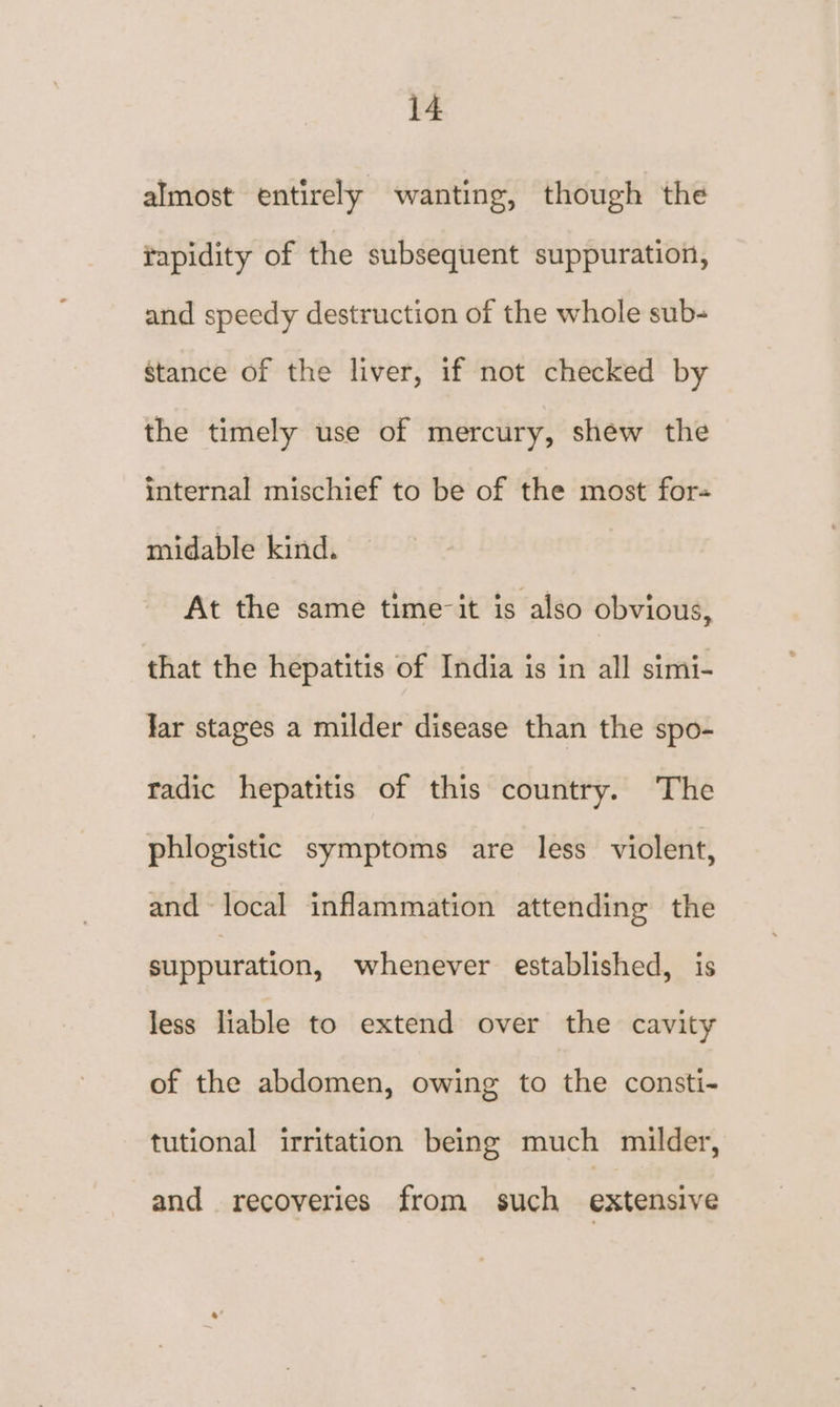 almost entirely wanting, though the rapidity of the subsequent suppuration, and speedy destruction of the whole sub- stance of the liver, if not checked by the timely use of mercury, shew the internal mischief to be of the most for-= midable kind. At the same time-it is also obvious, that the hepatitis of India is in all simi- Jar stages a milder disease than the spo- radic hepatitis of this country. The phlogistic symptoms are less violent, and local inflammation attending the suppuration, whenever established, is less liable to extend over the cavity of the abdomen, owing to the consti- tutional irritation being much milder, and recoveries from such extensive