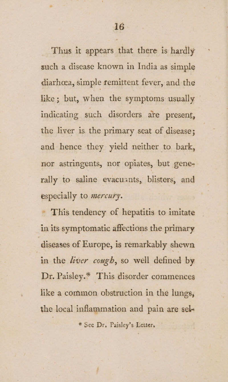 Thus it appears that there is hardly such a disease known in India as simple diarhoea, simple remittent fever, and the like; but, when the symptoms usually — indicating such disorders are present, the liver is the primary seat of disease; and hence they yield neither to bark, nor astringents, nor opiates, but gene- rally to saline evacusnts, blisters, and especially to mercury. » This tendency of hepatitis to imitate in its symptomatic affections the primary diseases of Europe, is remarkably shewn inthe Hider cough, so well defined by Dr. Paisley.* This disorder commences like a common obstruction in the lungs, the local inflammation and pain are sel- * See Dr, Paisley’s Letter,