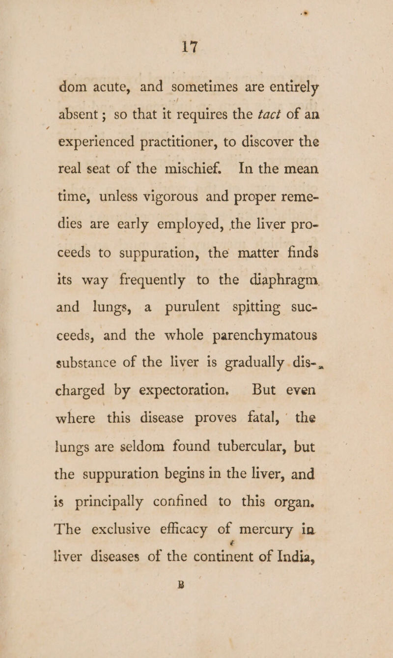 dom acute, and sothetimes are entirely absent ; so that it requires the tact of an experienced practitioner, to discover the real seat of the mischief. In the mean time, unless vigorous and proper reme- dies are early employed, the liver pro- ceeds to suppuration, the matter finds its way frequently to the diaphragm and lungs, a purulent spitting suc- ceeds, and the whole parenchymatous substance of the liver is gradually . dis-., charged by expectoration, But even where this disease proves fatal, the lungs are seldom found tubercular, but the suppuration begins in the liver, and is principally confined to this organ. The exclusive efficacy ot, mercury in liver diseases of the content of India, B