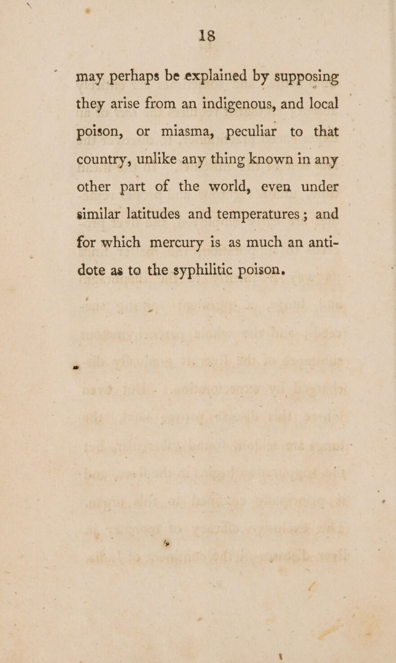may perhaps be explained by supposing they arise from an indigenous, and local poison, or miasma, peculiar to that country, unlike any thing known in any other part of the world, even under similar latitudes and temperatures ; and — for which mercury is as much an anti- dote as to the syphilitic poison.