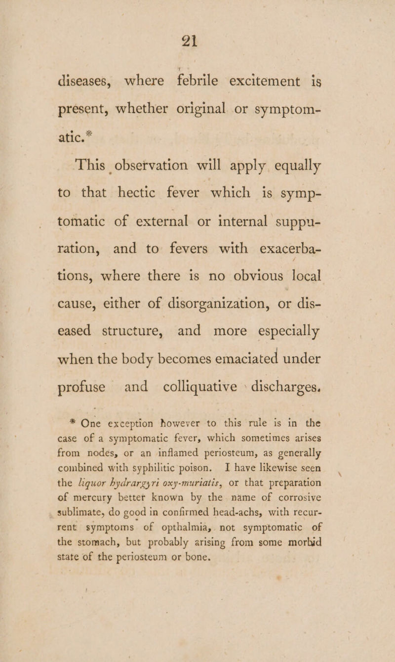 diseases, where febrile excitement is present, whether original or symptom- atic.* This observation will apply equally to that hectic fever which is symp- tomatic of external or internal suppu- ration, and to fevers with exacerba- tions, where there is no obvious local cause, either of disorganization, or dis- eased eg and more especially when the body becomes emaciated under profuse and colliquative » discharges. * One exception however to this rule is in the case of a symptomatic fever, which sometimes arises from nodes, or an inflamed periosteum, as generally combined with syphilitic poison. I have likewise seen the Liquor hydrargyri oxy-muriatis, or that preparation of mercury better known by the. name of corrosive sublimate, do good in confirmed head-achs, with recur- rent symptoms of opthalmia,. not symptomatic of the stomach, but probably arising from some morbid state of the periosteum or bone.