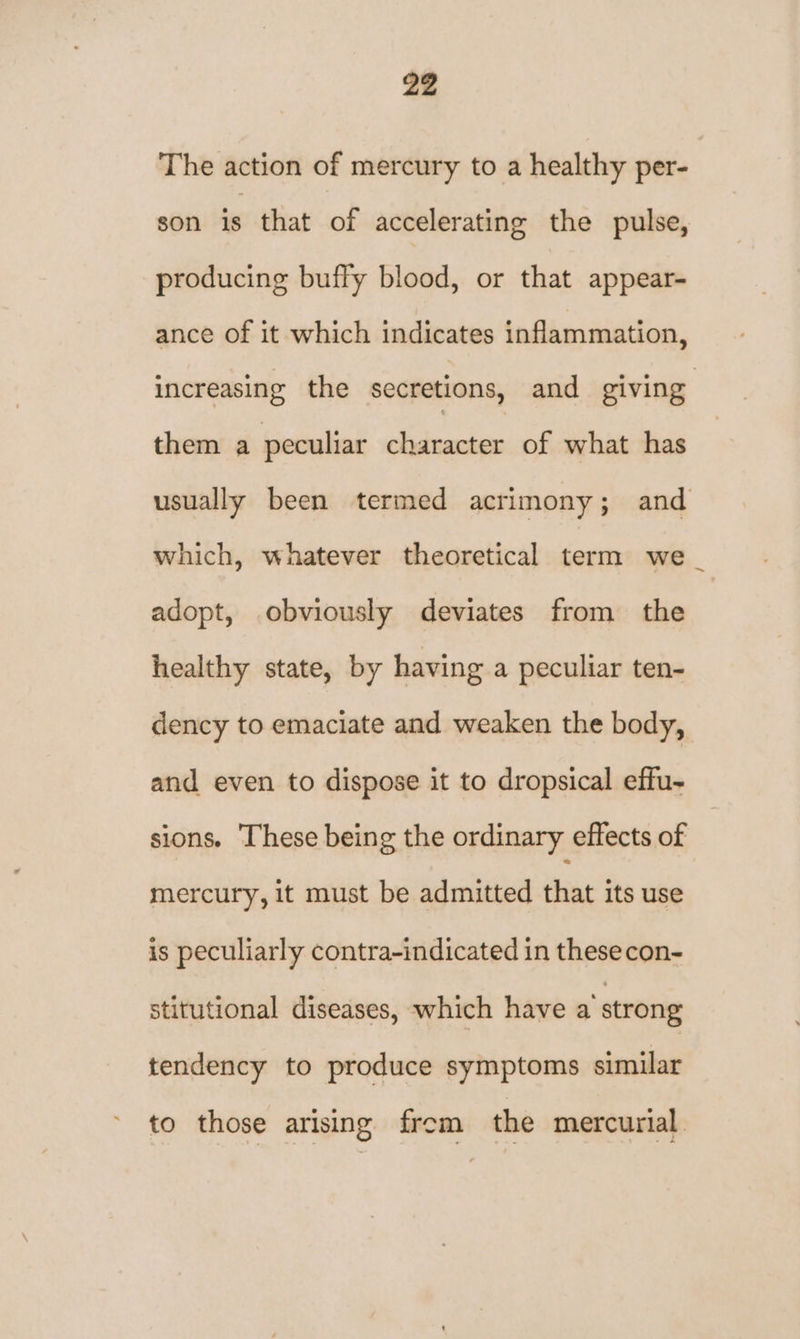 The action of mercury to a healthy per- son is that of accelerating the pulse, producing buffy blood, or that appear- ance of it which indicates inflammation, increasing the secretions, and giving them a peculiar character of what has usually been termed acrimony; and which, whatever theoretical term we _ adopt, obviously deviates from the healthy state, by having a peculiar ten- dency to emaciate and weaken the body, and even to dispose it to dropsical effu- sions. These being the ordinary effects of mercury, it must be admitted that its use is peculiarly contra-indicated in these con- stitutional diseases, which have a strong tendency to produce symptoms similar to those arising from the mercurial.
