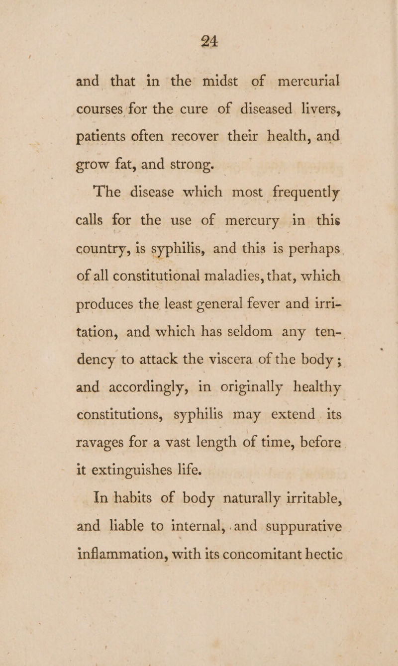 and that in the midst of mercurial courses for the cure of diseased livers, patients often recover their health, and grow fat, and strong. © The disease which most frequently calls for the use of mercury in this country, is syphilis, and this is perhaps. of all constitutional maladies, that, which produces the least general fever and irri- tation, and which has seldom any ten-. dency to attack the viscera of the body ; and accordingly, in originally healthy constitutions, syphilis may extend. its ravages for a vast length of time, before. it extinguishes life. In habits of body naturally irritable, and liable to internal, .and suppurative inflammation, with its concomitant hectic