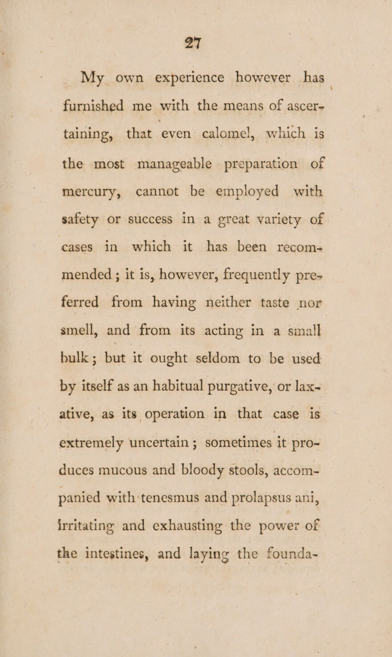 My own experience however has furnished me with the means of ascer- taining, that ‘even calomel, which is the most manageable preparation of mercury, cannot be employed with safety or success in a great variety of cases in which it has been recom- mended ; it is, however, frequently pres ferred from having neither taste nor smell, and from its acting in a small bulk ; but it ought seldom to be used by itself as an habitual purgative, or lax- ative, as its operation in that case is extremely uncertain ; sometimes it pro~ duces mucous and bloody stools, accom- panied with tenesmus and prolapsus ani, irritating and exhausting the power of the intestines, and laying the founda~