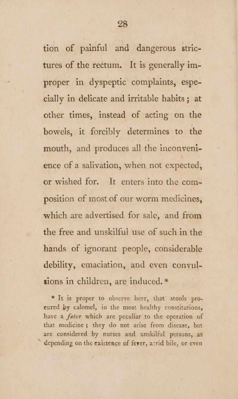 tion of painful and dangerous stric- tures of the rectum. It is generally im- proper in dyspeptic complaints, espe- cially in delicate and irritable habits ; at other times, instead of acting on the bowels, it forcibly determines to the mouth, and produces all the inconveni- ence of a salivation, when not esatbiciods or wished for. It enters into the com- position of most of our worm medicines, which are advertised for sale, and from the free and unskilful use of such in the hands of ignorant people, considerable debility, emaciation, and even ‘convul- sions in children, are induced. * * Tt is proper to observe here, that stools pro- eured by calomel, in the most healthy constitutions, have a fetcr which are peculiar to the operation of that medicine; they do not arise from disease, but. are considered by nurses and unskilful persons, as * depending on the existence of fever, acrid bile, or even
