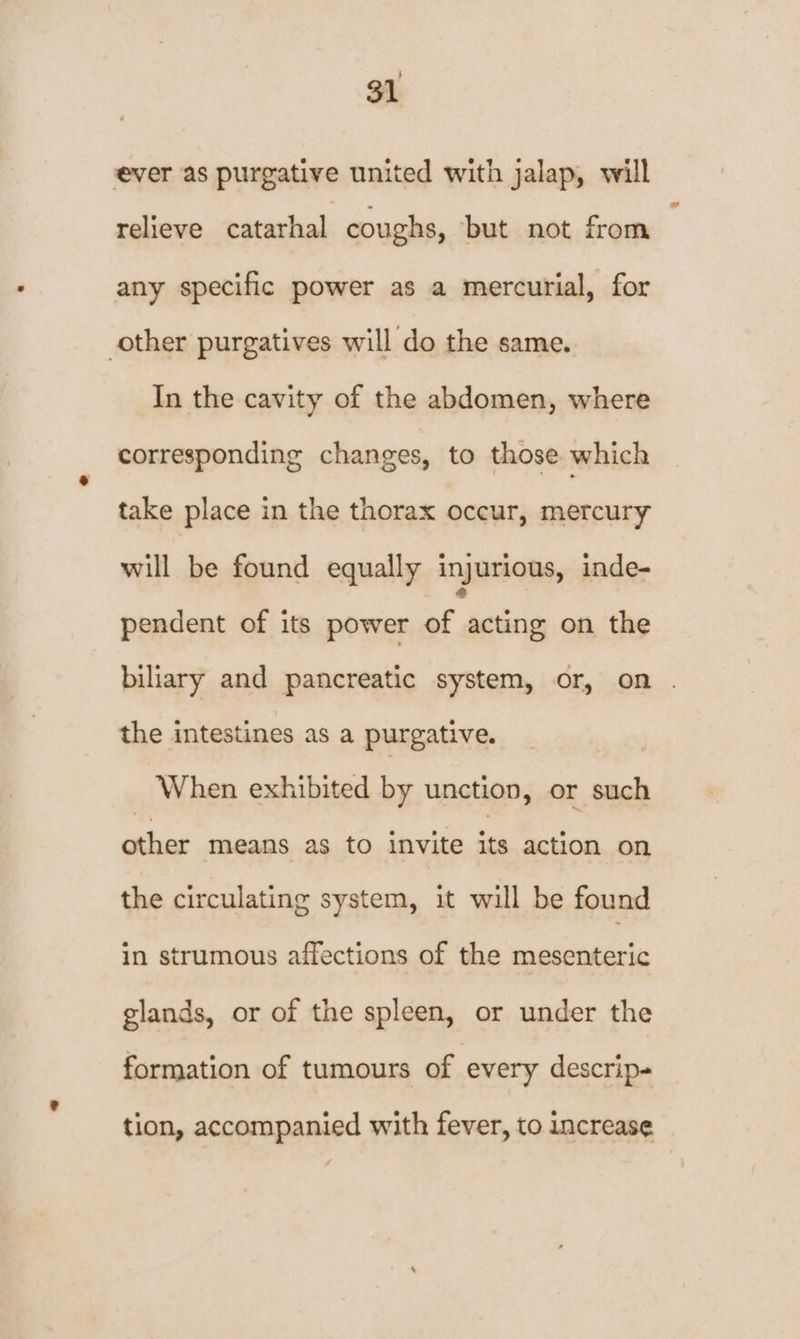 ever as purgative united with jalap, will relieve catarhal coughs, but not from any specific power as a mercurial, for other purgatives will do the same. In the cavity of the abdomen, where corresponding changes, to those which take place in the thorax occur, mercury will be found equally injurious, inde- pendent of its power of acting on the biliary and pancreatic system, or, on . the intestines as a purgative. When exhibited by unction, or such other means as to invite its action on the circulating system, it will be found in strumous affections of the mesenteric glands, or of the spleen, or under the formation of tumours of every descrip- tion, accompanied with fever, to increase