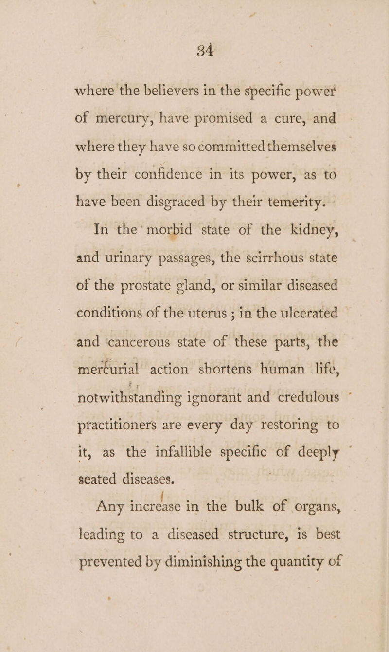 where the believers in the specific power of mercury, have promised a cure, and where they have socommitted themselves by their confidence in its power, as to have been disgraced by their temerity. - In the’ morbid state of the kidney, and urinary passages, the scirrhous state of the prostate gland, or similar diseased conditions of the uterus ; in the ulcerated and ‘cancerous state of these parts, the mercurial action shortens human life, notwithetanding ignorant and credulous ~ practitioners are every day restoring to it, as the infallible specific of deeply © seated diseases. | Any in dreose in the bulk of organs, leading to a diseased structure, is best prevented by diminishing the quantity of