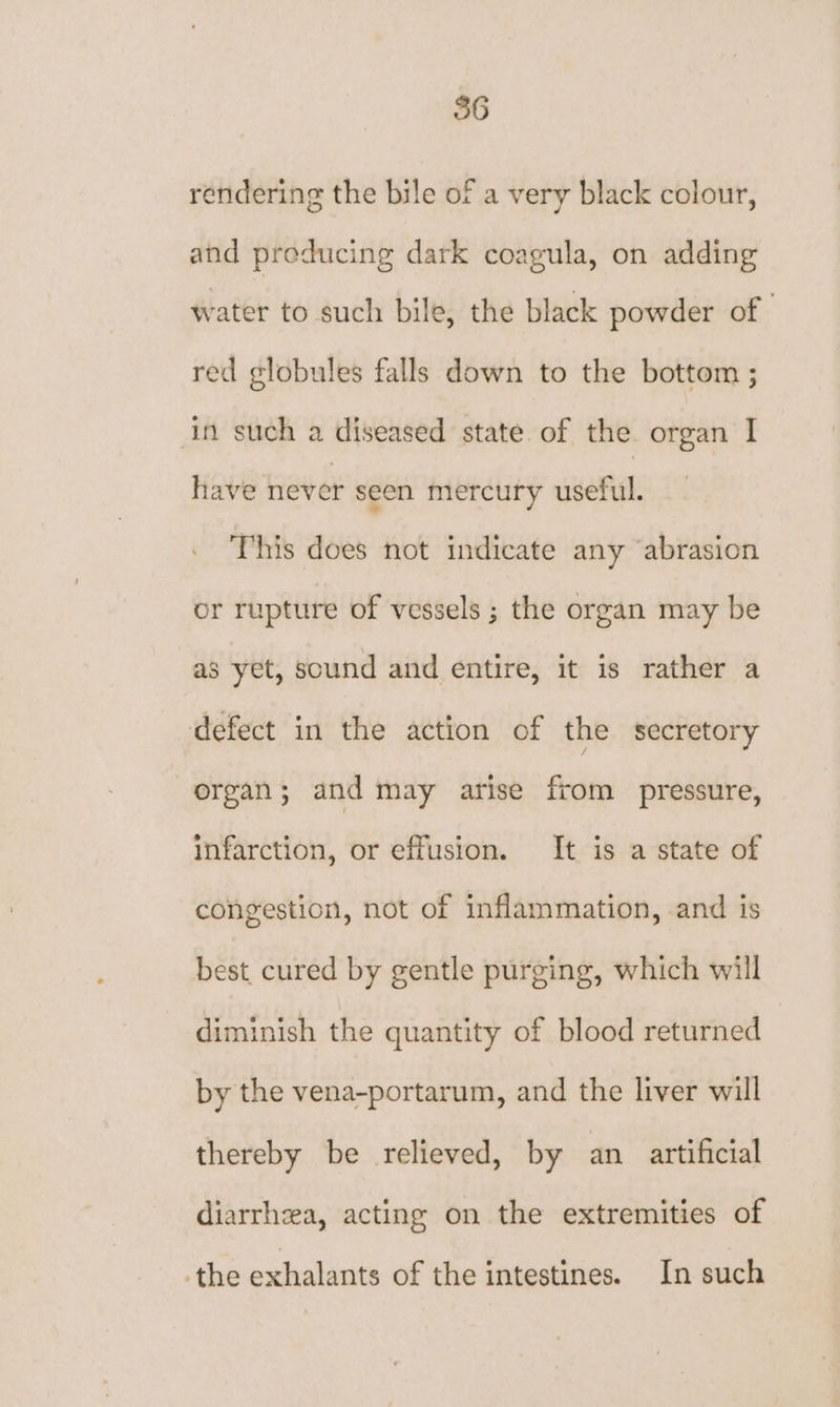 rendering the bile of a very black colour, and producing dark coagula, on adding water to such bile, the black powder of | red globules falls down to the bottom ; in such a diseased state. of the organ I have never seen mercury useful. This does not indicate any ‘abrasion or rupture of vessels ; the organ may be as yet, sound and entire, it is rather a defect in the action of the secretory organ; and may arise from pressure, infarction, or effusion. It is a state of congestion, not of inflammation, and is best, cured by gentle purging, which will diminish the quantity of blood returned by the vena-portarum, and the liver will thereby be relieved, by an artificial diarrhea, acting on the extremities of -the exhalants of the intestines. In such