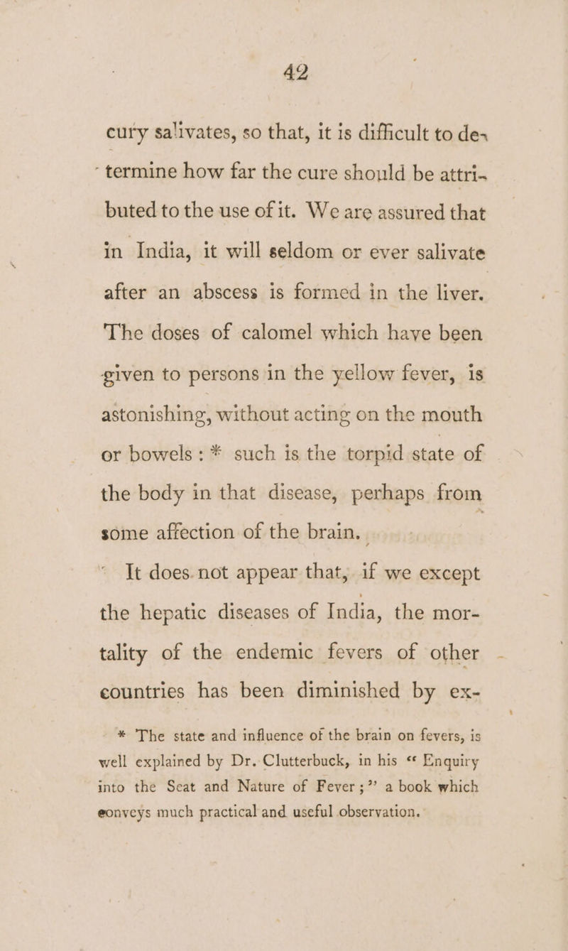 cury salivates, so that, it is difficult to dex ‘termine how far the cure should be attri. buted to the use of it. We are assured that in India, it will seldom or ever salivate after an abscess is formed in the teas The doses of calomel which have been given to persons in the yellow fever, is astonishing, without acting on the mouth or bowels: * such is the torpid state of the body in that disease, perhaps from some affection of the brain. | It does. not appear that, if we except the hepatic diseases of India, the mor- tality of the endemic fevers of other countries has been diminished by ex- * The state and influence of the brain on fevers, is well explained by Dr. Clutterbuck, in his «* Enquiry into the Seat and Nature of Fever;’’ a book which eonveys much practical and useful observation.