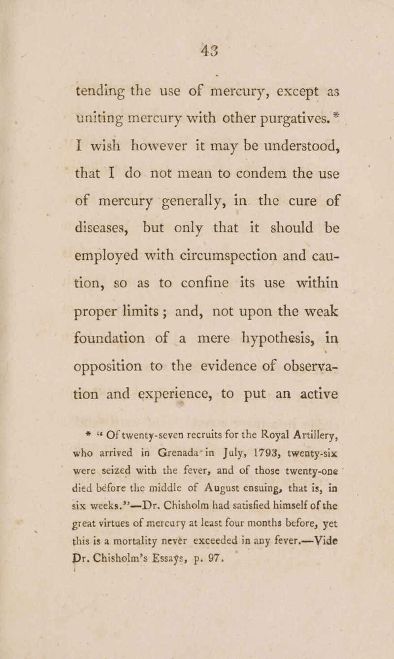 tending the use of mercury, except as uniting mercury with other purgatives. * | I wish however it may be understood, that I do not mean to condem the use of mercury generally, in the cure of diseases, but only that it should be employed with circumspection and cau- tion, so as to confine its use within proper limits; and, not upon the weak foundation of a mere hypothesis, in opposition to the evidence of observa- tion and experience, to put an active * « Of twenty-seven recruits for the Royal Artillery, who arrived in Grenada*in July, 1793, twenty-six were seized with the fever, and of those twenty-one ' died béfore the middle of August ensuing, that is, in six weeks.?’—Dr. Chisholm had satisfied himself of the great virtues of mercary at least four months before, yet this is a mortality never exceeded in any fever.—Vide Dr. Chisholm’s Essays, p. 97.
