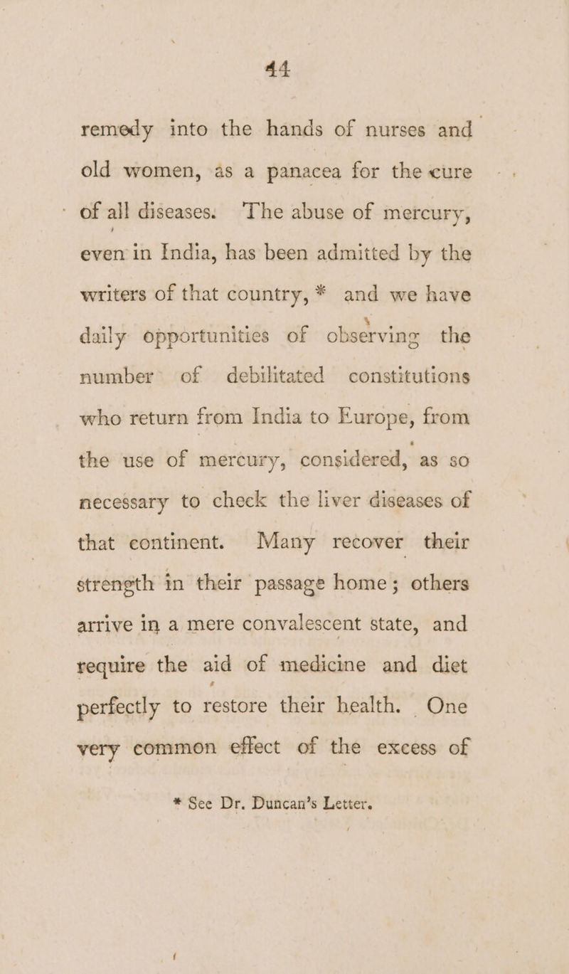 remedy into the hands of nurses and old women, as a panacea for the cure - of all diseases. ‘The abuse of mercury, even in India, has been admitted by the writers of that country, * and we have daily opportunities of observing the number of debilitated constitutions who return from India to Europe, from the use of mercury, considered, as sO necessary to check the liver diseases of that continent. Many recover their strength in their passage home; others arrive in a mere convalescent state, and require the aid of medicine and diet perfectly to restore their health. One very common effect of the excess of
