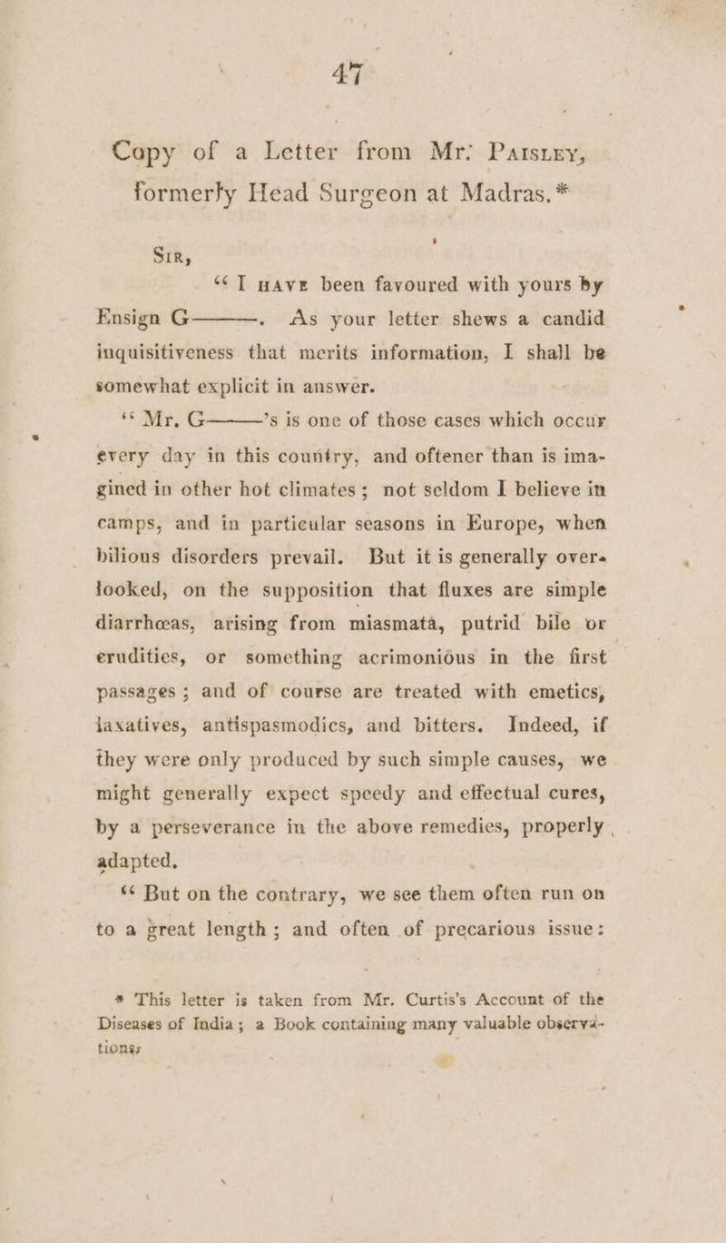 at. Capy of a Letter from Mr: Patsury, formerly Head Surgeon at Madras. * ‘ Sir, ‘¢] wave been favoured with yours by Ensign G - «is your letter shews a candid inquisitiveness that merits information, I shall be somewhat explicit in answer. ‘ir, every day in this country, and oftener than is ima- ’s is one of those cases which occur gined in other hot climates; not scldom I believe in camps, and in particular seasons in Europe, when bilious disorders prevail. But it is generally overs looked, on the supposition that fluxes are simple diarrhceas, arising from miasmata, putrid bile or erudities, or something acrimonious in the first passages ; and of course are treated with emetics, jaxatives, antispasmodics, and bitters. Indeed, if they were only produced by such simple causes, we might generally expect speedy and effectual cures, by a perseverance in the above remedies, properly | adapted, ** But on the contrary, we see them often run on to a great length; and often of precarious issue: * This letter is taken from Mr. Curtis’s Account of the Diseases of India; 2 Book containing many valuable observa- tionss ’