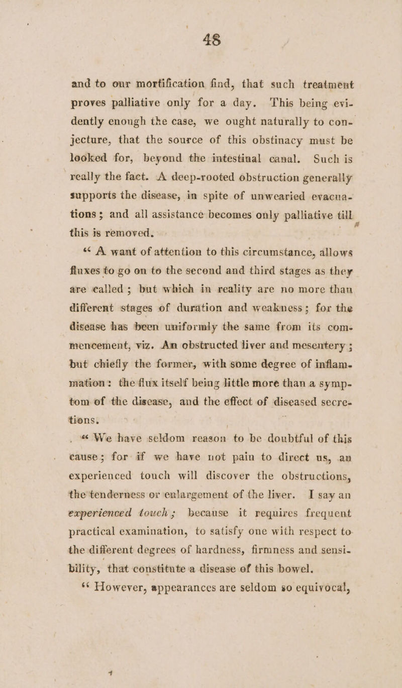 and to our mortification find, that such treatment proves palliative only for a day. This being evi- dently enough the case, we ought naturally to con- jecture, that the source of this obstinacy must be looked for, beyond the intestinal canal. Such is really the fact. A deep-rooted obstruction generally supports the disease, in spite of unwearied evacua- tions ; and all assistance becomes only palliative till this is removed. “ A want of attention to this circumstance, allows fluxes to go on to the second and third stages as they are called; but which in reality are no more than different stages of duration and weakness; for the disease has been uniformly the same from its com- mencement, viz. An obstructed liver and mesentery ; but chiefly the former, with some degree of inflam. mation: the flux itself being little more than a symp- tom of the disease, and the effect of diseased secre. tions. | . . “ We have seldom reason to be doubtful of this cause; for if we have not pain to direct us, an experienced touch will discover the obstructions, the'tenderness or enlargement of the liver. I say an experienced touch; because it requires frequent practical examination, to satisfy one with respect to the different degrees of hardness, firmness and sensi. bility, that constitute a disease of this bowel. ** However, appearances are seldom so equivocal,
