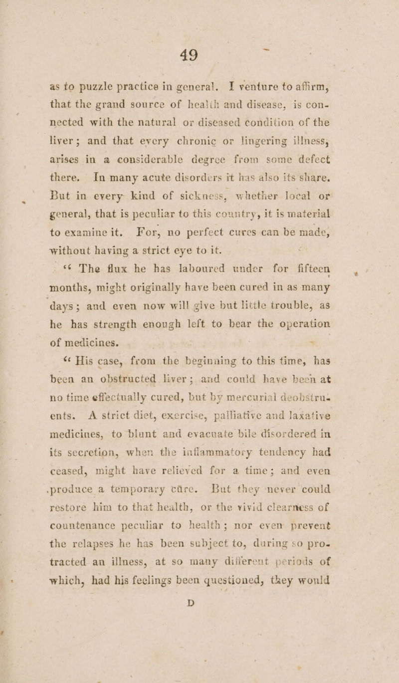 as to puzzle practice in general. I venture to affirm, that the grand source of healih and disease, is con- nected with the natural or diseased condition of the liver; and that every chronic or lingering illness, arises in a considerable degree from some defect there. In many acute disorders it las also its share. But in every kind of sickness, whether local or general, that is peculiar to this country, it is material to examine it. For, no perfect cures can be made, without having a strict eye to it. © The flux he has laboured under for fifteen months, might originally have been cured in as many he has strength enough left to bear the operation of medicines. . ie “« His case, from the beginning to this time, has been an obstructed liver; and could have been at no time effectually cured, but by mercurial deobstru- ents. A strict diet, exercise, palliative and laxative medicines, to blunt and evacuate bile disordered in its secretion, when tlie inflammatory tendency had ceased, might have relieved for a time; and even restore him to that health, or the vivid clearness of countenance peculiar to health; nor even prevent the relapses he has been subject to, during so pro. tracted an illness, at so many difierent periods of which, had his feelings been questioned, they would D