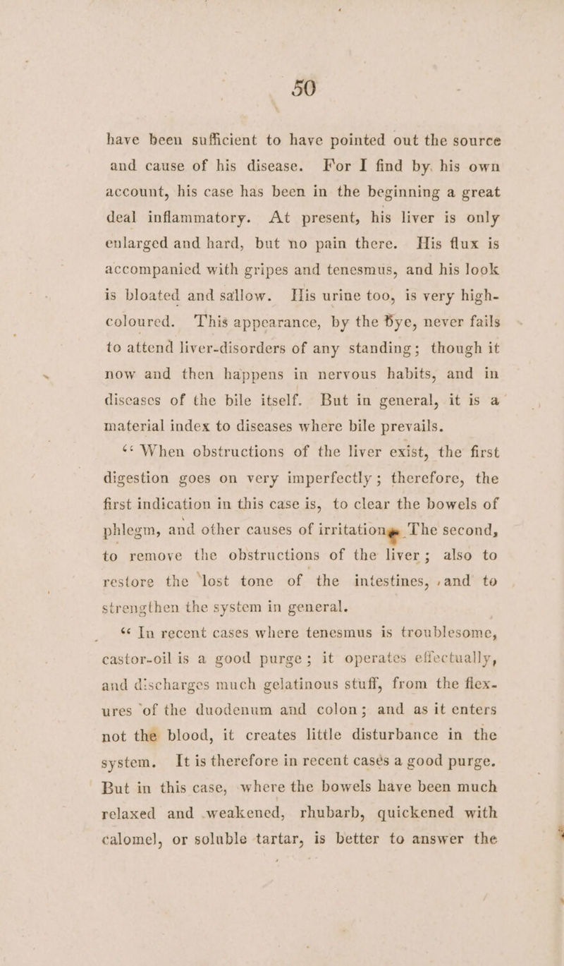have been sufficient to have pointed out the source and cause of his disease. For I find by. his own account, his case has been in the beginning a great deal inflammatory. At present, his liver is only enlarged and hard, but no pain there. His flux is accompanied with gripes and tenesmus, and his look is bloated and sallow. His urine too, is very high- coloured. This appearance, by the Bye, never fails to attend liver-disorders of any standing; though it now and then happens in nervous habits, and in diseases of the bile itself. But in general, it is a material index to diseases where bile prevails. ‘* When obstructions of the liver exist, the first digestion goes on very imperfectly ; therefore, the first indication in this case is, to clear the bowels of phlegm, and other causes of irritationgs The second, to remove the obstructions of the liver; also to restore the ‘lost tone of the intestines, .and te strengthen the system in general. | ‘¢ Tn recent cases where tenesmus is troublesome, castor-oil is a good purge; it operates effectually, and discharges much gelatinous stuff, from the flex. ures of the duodenum and colon; and as it enters not the blood, it creates little disturbance in the system, It is therefore in recent cases a good purge. But in this case, where the bowels have been much relaxed and .weakened, rhubarb, quickened with calomel, or soluble tartar, is better to answer the