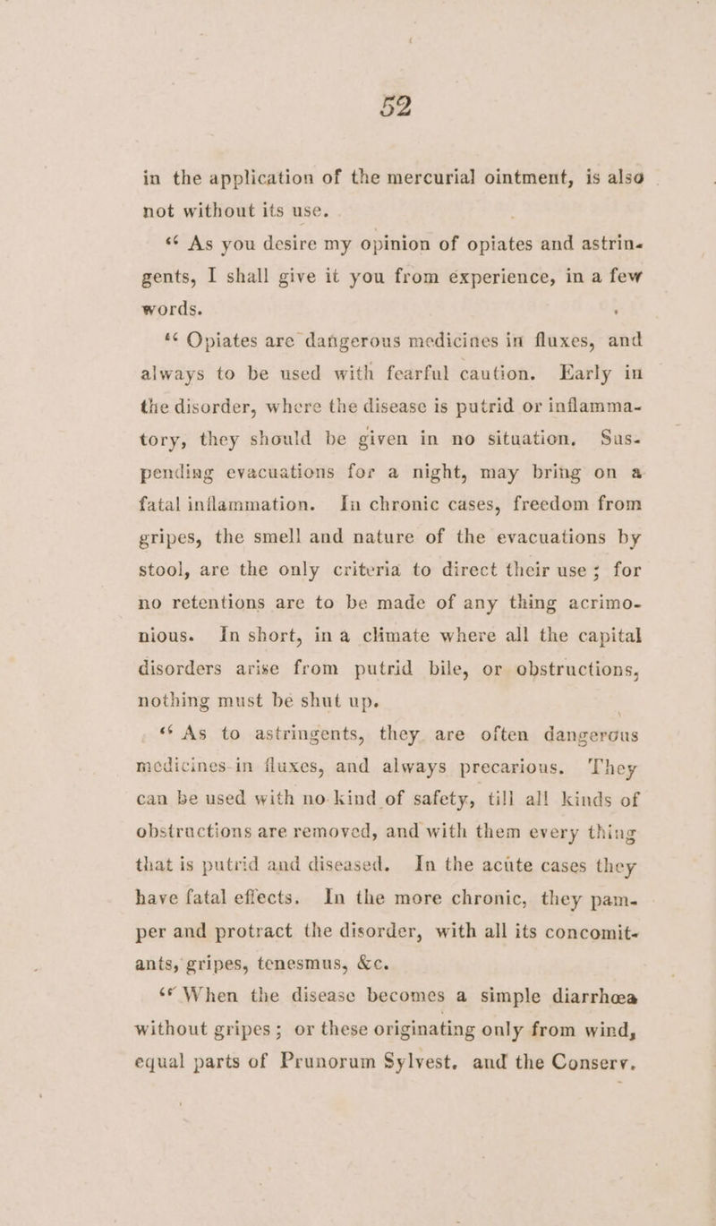 in the application of the mercurial ointment, is also | not without its use. “¢ As you desire my opinion of opiates and astrin« gents, I shall give it you from éxperience, in a few words. *¢ Opiates are dangerous medicines in fluxes, and always to be used with fearful caution. Early in the disorder, where the disease is putrid or inflamma-~ tory, they should be given in no situation, Sus- pending evacuations for a night, may bring on a fatal inflammation. In chronic cases, freedom from gripes, the smell and nature of the evacuations by stool, are the only criteria to direct their use; for no retentions are to be made of any thing acrimo- nious. In short, ina climate where all the capital disorders arise from putrid bile, or obstructions, nothing must be shut up. . “As to astringents, they are often dangerous mecdicines-in fluxes, and always precarious. They can be used with no kind of safety, till all kinds of obstructions are removed, and with them every thing that is putrid and diseased. In the acute cases they have fatal effects. Im the more chronic, they pam. per and protract the disorder, with all its concomit- ants, gripes, tenesmus, &amp;c. ‘© When the disease becomes a simple diarrhea without gripes; or these originating only from wird, equal parts of Prunorum Sylvest. and the Conserv.