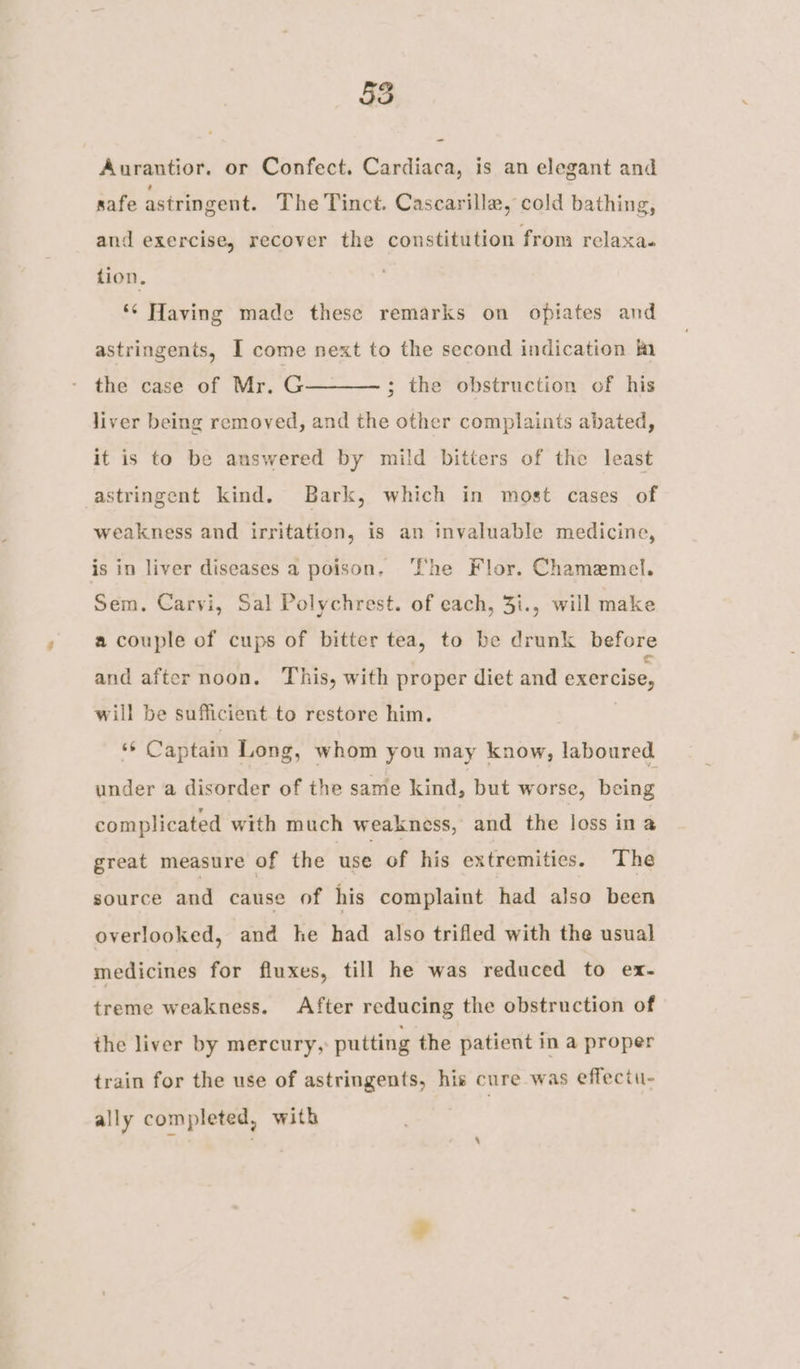 Aurantior. or Confect. Cardiaca, is an elegant and safe astringent. The Tinct. Cascarilla, cold bathing, and exercise, recover the constitution from relaxa. tion. *¢ Having made these remarks on opiates and astringents, I come next to the second indication fa the case of Mr. G liver being removed, and the other complaints abated, ; the obstruction of his it is to be answered by mild bitters of the least astringent kind. Bark, which in most cases of weakness and irritation, is an invaluable medicine, is in liver diseases a poison, ‘She Flor. Chamemel. Sem. Carvi, Sal Polychrest. of each, 3i., will make a couple of cups of bitter tea, to be drunk before and after noon. This, with proper diet and exercise, will be sufficient to restore him. ig Captain Long, whom you may know, laboured under a disorder of the same kind, but worse, being complicated with much weakness, and the loss ina great measure of the use of his extremities. The source and cause of his complaint had also been overlooked, and he had also trifled with the usual medicines for fluxes, till he was reduced to ex- treme weakness. After reducing the obstruction of the liver by mercury, putting the patient in a proper train for the use of astringents, hie cure was effectu- ally completed, with