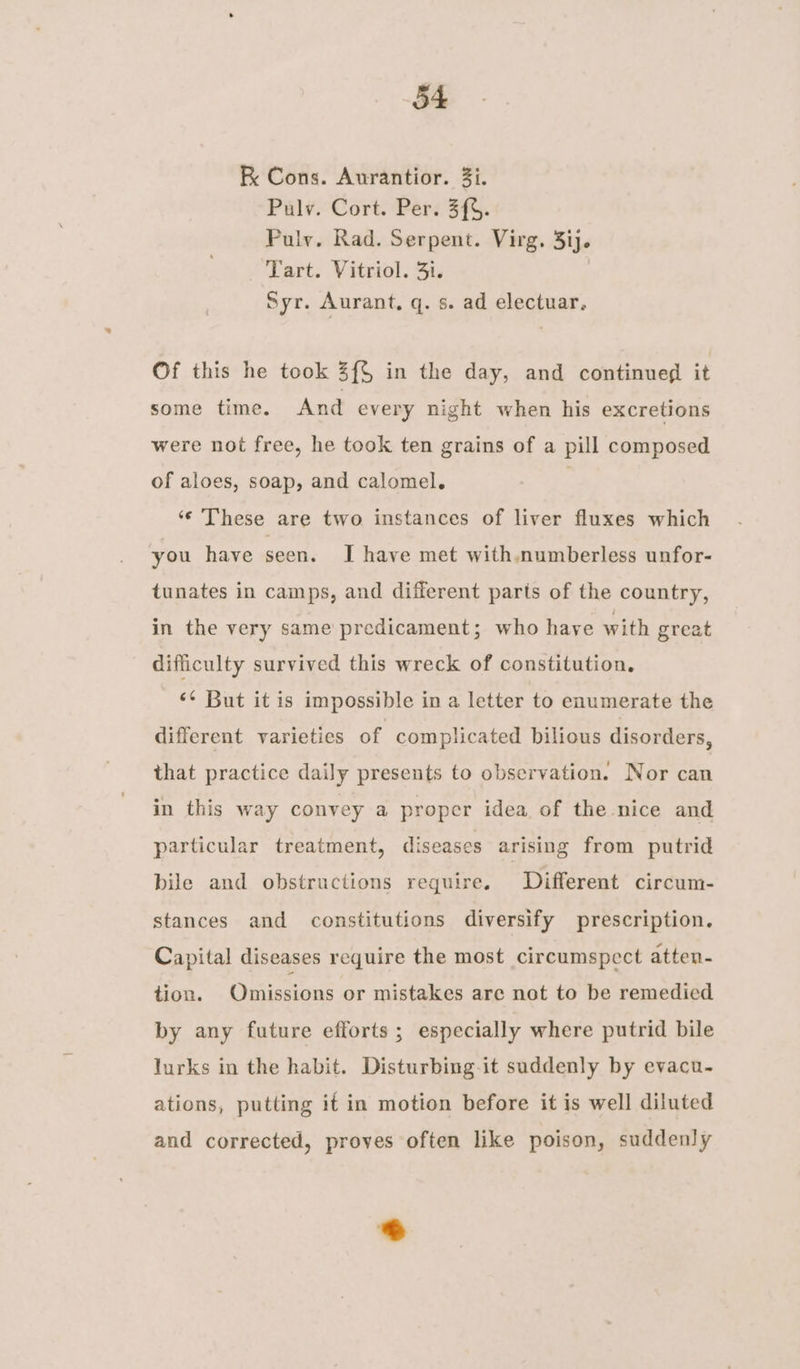 RK Cons. Aurantior. 3i. Pulv. Cort. Per. 3{%. Pulv. Rad. Serpent. Virg. 3ij. Tart. Vitriol. 3i. ) Syr. Aurant, q. s. ad electuar, Of this he took Z{§ in the day, and continued it some time. And every night when his excretions were not free, he took ten grains of a pill composed of aloes, soap, and calomel. . ‘¢ These are two instances of liver fluxes which you have seen. I have met with.numberless unfor- tunates in camps, and different parts of the country, in the very same predicament; who have with great difficulty survived this wreck of constitution. ‘¢ But it is impossible in a letter to enumerate the different varieties of complicated bilious disorders, that practice daily presents to observation. Nor can in this way convey a proper idea of the nice and particular treatment, diseases arising from putrid bile and obstructions require. Different circum- stances and constitutions diversify prescription. Capital diseases require the most circumspect atten- tion. Omissions or mistakes are not to be remedied by any future efforts; especially where putrid bile lurks in the habit. Disturbing-it suddenly by evacu- ations, putting it in motion before it is well diluted and corrected, proves often like poison, suddenly .)