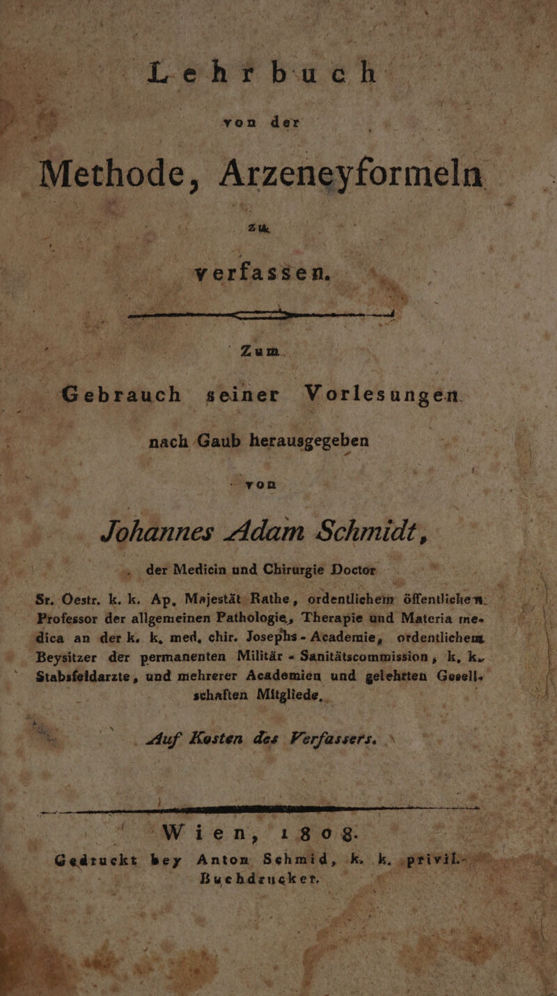 Lehrbuch von der Y % s N ” a ü “5, R a 5 ve 1 i J = 4 Zum Gebrauch seiner Vorlesungen ‚nach ‚Gaub hofnulgegeben = x l hr, von . Johannes Adam Schmidt, N‘ der Medicin und CHE Doctor a Sr. Oestr. k. k. Ap. Majestät: ‚Rathe, denilichäip, öffentlichen. B; Professor der allgemeinen Pathologie, Therapie und Materia ıne- dica an der k. k, med, chir. Josephs - Academie, ordentliche Beysitzer der permanenten Militär « Sanitätscommission, k, k. Stabsfeldarzte, und mehrerer Academien und a Gesell, % schaften Mitgliede,, 2, Auf Kosten des Verfassers. x | Me Wien, ı808 a Gedruckt bey Anton Schmid, ke k. Bee h Buchdrucken. y Be