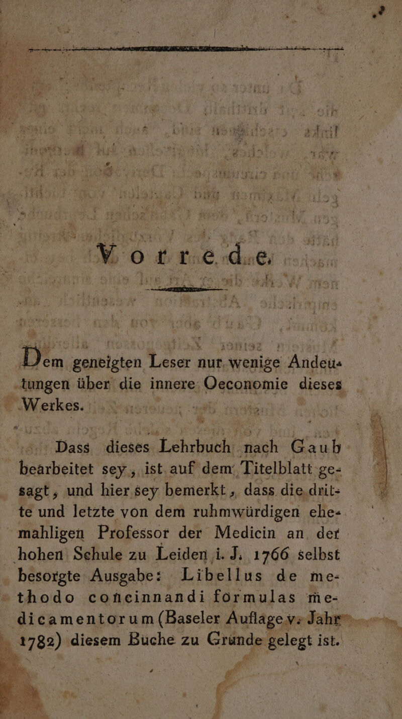 Fur 1 e et h 4 y4 we” Er m i Y R N r f ER | ra EN 21 I 5 Mt 4 ; „ ie, Ur ir aut EM &gt; ‘ ’ f, u, ner z ” I % a \ ” r w ® a af ’ . 3 v2 . arte \ N; “ ‘ ; eh ri De Fey . N PL pi: or 4 rg X O0 5 18, Gin6: rar zer % Kr ar Ay“ - We 3 E [ 2; - v SEEEREN Es .—-r “ ’ = R s ng u eh £ y h Dem g eaniiien en, nur, Aenige Anden gen über die innere Hesonpnie dieses | Werkes. Dass, dieses Lehrbuch; He Gau b bearbeitet sey ‚ist. auf dem: Titelblatt: ‚ge- sagt, und hier. sey bemerkt, dass. die.drit- te und letzte von dem ruhmwürdigen ehe- mahligen Professor der Mediein an. der hohen Schule zu Leiden i. J; 1766 selbst . besorgte Ausgabe: Libellus de me- thodo coneinnandi formulas me- dicamentorum (Baseler Auflage vs Jaher...m hu 1782) diesem Buche zu Gründe: gelegt ist. D: