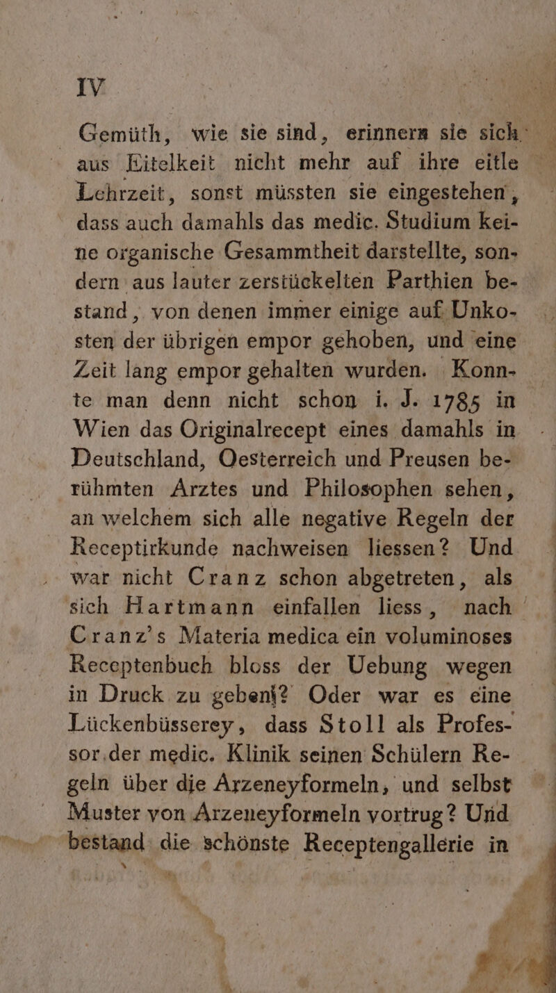 v Gemüth, wie sie sind, erinners sie sich N [FR ” a Lehrzeit, sonst müssten sie eingestehen , dass auch damahls das medic. Studium kei- ne oi ‚ganische Gesammtheit darstellte, son- dern aus lauter zerstückelten Parthien be- stand, von denen immer einige auf Unko- sten der übrigen empor gehoben, und eine Zeit lang empor gehalten wurden. Konn- te man denn nicht schon i. J. 1785 in Wien das Originalrecept eines damahls in Deutschland, Oesterreich und Preusen be- rühmten Arztes und Philosophen sehen, an welchem sich alle negative Regeln der Receptirkunde nachweisen liessen? Und war nicht Cranz schon abgetreten, als Cranz’s Materia medica ein voluminoses Receptenbuch bloss der Uebung wegen in Druck zu geben? Oder war es eine sor,der medic. Klinik seinen Schülern Re- geln über dje Arzeneyformeln, und selbst Muster yon Arzeneyformeln vortrug? Und gr bestand die schönste Receptengallerie in